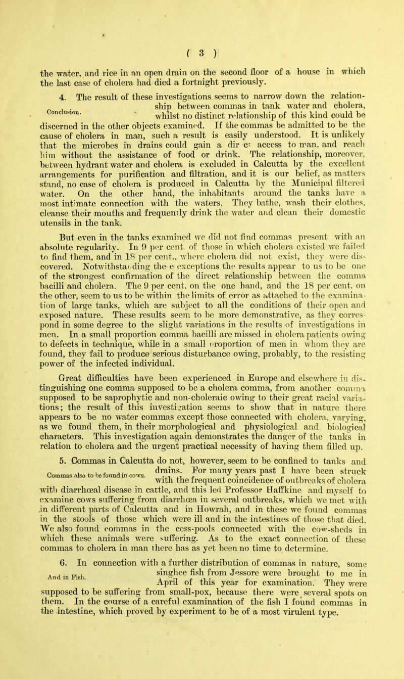 the water, and rice in an open drain on the second floor of a house in which the last case of cholera had died a fortnight previously. 4. The result of these investigations seems to narrow down the relation- ship between commas in tank water and cholera, Conclusion. • ^^ilst no distinct relationship of this kind could he discerned in the other objects examined. If the commas be admitted to be the cause of cholera in man, such a result is easily understood. It is unlikely that the microbes in drains could gain a dir cr access to n^an. and reach him without the assistance of food or drink. The relationship, moreover, between hydrant water and cholera is excluded in Calcutta by the excellent arrangements for purification and filtration, and it is our belief, as matters stand, no case of cholera is produced in Calcutta by the Municipal filtered water. On the other hand, the inhabitants around the tanks have a most intimate connection with the waters. Thoy bathe, wash their clothes, cleanse their mouths and frequenrly drink tlie water and clean their domestic utensils in the tank. But even in the tanks examined wo did not find commas present with an absolute regularity. In 9 per cent, of tliose in which cholera existed we failed to find them, and in 18 per cent., where cholera did not exist, they were dis- covered. Notwithstai ding the e exceptions the results appear to us to be one of the strongest confirmation of the direct relationship between the comma bacilli and cholera. The 9 per cent, on the one hand, and the 18 per cent, on the other, seem to us to be within the limits of error as attached to the examina- tion of large tanks, which are subject to all the conditions of their open and exposed nature. These results seem to be more demonstrative, as they corres- pond in some degree to the slight variations in the results of investigations in men. In a small proportion comma bacilli are missed in cholera patients owing to defects in technique, while in a small nroportion of men in whom they are found, they fail to produce serious disturbance owing, probably, to the resisting power of the infected individual. Great difficulties have been experienced in Europe and elsewhere in dis- tinguishing one comma supposed to be a cholera comma, from another comma supposed to be saprophytic and non-choleraic owing to their great racial varia= tions; the result of this investijration seems to show that in nature there appears to be no water commas except those connected with cholera, varying, as we found them, in their morphological and physiological and biological characters. This investigation again demonstrates the danger of the tanks in relation to cholera and the urgent practical necessity of having them filled up. 5. Commas in Calcutta do not, however, seem to be confined to tanks and „ , ^ 1, f J • drains. Por many vears past I have been struck Commas also to be loiind in cows. •,1,1 p , • -i p ,i i With the frequent comcidence ot outbreaks of cholera with diarrhoeal disease in cattle, and this led Professor Uatfkine and myself to examine cows suffering from diarrhoea in several outbreaks, wliich we met with in different parts of Calcutta and in Howrah, and in these we found commas in the stools of those which were ill and in the intestines of those that died. We also found commas in the cess-pools connected with the cow^-sheds in wliich these animals were suffering. As to the exact connection of these commas to cholera in man there has as yet been no time to determine. 6. In connection with a further distribution of commas in nature, some And in Fish singhec fish from Jessore were brought to me in April of this year for examination. They were supposed to be suffering from small-pox, because there were _ several spots on them. In the course of a careful examination of the fish I found commas in the intestine, which proved by experiment to be of a most virulent type.