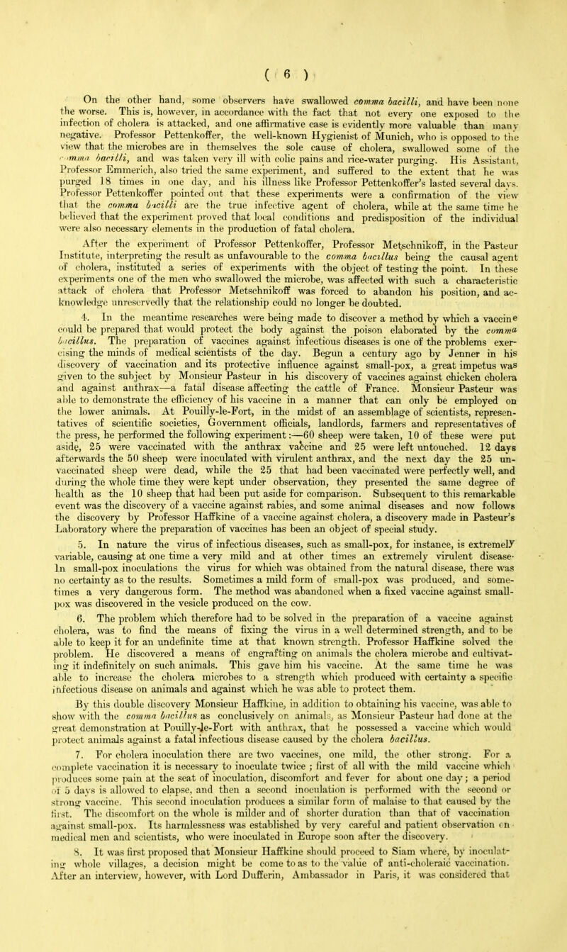 On the other hand, some observers have swallowed eowwu bacilli, and have been none the worse. This is, however, in accordance with the fact that not every one exposed to the infection of cholera is attacked, and one affirmative case is evidently more valuable than many nef^ative. Professor Pettenkoffer, the well-known Hy^ienist of Munich, who is opposed to tiie view that the microbes are in themselves the sole cause of cholera, swallowed some of the ■ ■hacilli, and was taken very ill with colic pains and rice-water puri^ing. His Assistant, Professor Emmerich, also tried the same experiment, and suffered to the extent that he was purged 18 times in one day, and his illness like Professor Pettenkoffer's lasted several da vs. Professor Pettenkoffer pointed out that these experiments were a confirmation of the view tliat the cuw.ma h'lcilli are the true infective agent of cholera, while at the same time he believed that the experiment proved that local conditions and predisposition of the individual were also necessary elements in the production of fatal cholera. After the experiment of Professor Pettenkoffer, Professor Metschnikoff, in the Pasteur Institute, interpreting the result as unfavourable to the comma bacillus being the causal agent of cholera, instituted a series of experiments with the object of testing the point. In these experiments one of the men who swallowed the microbe, was affected with such a characteristic nttack of cholera that Professor Metschnikoff was forced to abandon his position, and ac- knowledge unreservedly that the relationship could no longer be doubted. 4. In the meantime researches were being made to discover a method by which a vaccine could be prepared that would protect the body against the poison elaborated by the comma b iciilus. The preparation of vaccines against infectious diseases is one of the problems exer- cising the minds of medical scientists of the day. Begun a century ago by Jenner in his discovery of vaccination and its protective influence against small-pox, a great impetus was given to the subject by Monsieur Pasteur in his discovery of vaccines against chicken cholera and against anthrax—a fatal disease affecting the cattle of France. Monsieur Pasteur was able to demonstrate the efficiency of his vaccine in a manner that can only be employed on the lower animals. At Pouilly-le-Fort, in the midst of an assemblage of scientists, represen- tatives of scientific societies, Government officials, landlords, farmers and representatives of the press, he peiiormed the following experiment:—60 sheep were taken, 10 of these were put asidy, 25 were vaccinated with the anthrax vaccine and 25 were left untouched. 12 days afterwards the 50 sheep were inoculated with virulent anthrax, and the next day the 25 un- vaccinated sheep were dead, while the 25 that had been vaccinated were perfectly well, and during the whole time they were kept under observation, they presented the same degree of liL-alth as the 10 sheep that had been put aside for comparison. Subsequent to this remarkable event was the discovery of a vaccine against rabies, and some animal diseases and now follows the discovery by Professor Haffkine of a vaccine against cholera, a discovery made in Pasteur's Laboratory where the preparation of vaccines has been an object of special study. 5. In nature the virus of infectious diseases, such as small-pox, for instance, is extremely variable, causing at one time a very mild and at other times an extremely virulent disease- In small-pox inoculations the virus for which was obtained from the natural disease, there was no certainty as to the results. Sometimes a mild form of small-pox was produced, and some- times a veiy dangerous form. The method was abandoned when a fixed vaccine against small- pox was discovered in the vesicle produced on the cow. 6. The problem which therefore had to be solved in the preparation of a vaccine against cholera, was to find the means of fixing the virus in a well determined strength, and to be able to keep it for an undefinite time at that known strength. Professor Haffkine solved the problem. He discovered a means of engrafting on animals the cholera microbe and cultivat- ing it indefinitely on such animals. This gave him his vaccine. At the same time he was al»le to increase the cholera microbes to a strength which produced with certainty a specific infectious disease on animals and against which he was able to protect them. By this double discovery Monsiem* Haffkine, in addition to obtaining his vaccine, was able to show with the comma bncrllun as conclusively ov. animal as Monsieur Pasteur had done at the great demonstration at Pouilly-Je-Fort with anthrax, that he possessed a vat-cine which would protect animals against a fatal infectious disease caused by the cholera bacillus. 7. For cholera inoculation there are two vaccines, one mild, the other strong. For a complete vaccination it is necessary to inoculate twice ; first of all with the mild vaccine whi(-li produces some pain at the seat of inoculation, discomfort and fever for about one day; a period of 5 davs is allowed to elapse, and then a second inoculation is performed with the second or strong vaccine. This second inoculation produces a similar form of malaise to that caused by the first. The discomfort on the whole is milder and of shorter duration than that of vaccination a«>'ainst small-pox. Its harmlessness was established by very careful and patient observation rn • medical men and scientists, who were inoculated in Europe soon after the discovery. 8. It was first proposed that Monsieur Haffkine should proceed to Siam where, by inoculat- ing whole villages, a decision might be come to as to the vahie of anti-choleraic vaccination. After an interview, however, \\4th Lord Dufferin, Ambassador in Paris, it was considered that