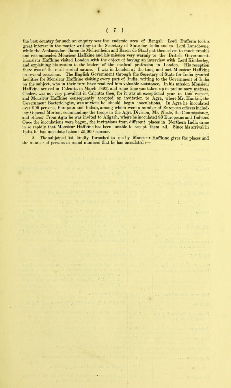 the best country for such an enquiry was the endemic area of Ben^l. Lord Dufferin took a great interest in the matter writing to the Secretary of State for India and to Lord Lansdowne, while the Ambassadors Baron de Mohrenheim and Baron de Staal put themselves to much trouble and recommended Monsieur Haffkine and his mission very warmly to the British Government. i.Ionsieur Haffkine visited London with the object of having an interview with Lord Kimberley, and explaining his system to the leaders of the medical profession in London. His reception there was of the most cordial nature. I was in London at the time, and met Monsieur Haffkine on several occasions. The English Government through the Secretary of State for India granted facilities for Monsieur Haffkine visiting every part of India, writing to the Government of India on the subject, who in their turn have rendered him valuable assistance. In his mission Monsieur Haffkine arrived in Calcutta in March 1893, and some time was taken up in preliminary matters. Cholera was not very prevalent in Calcutta then, for it was an exceptional year in this respect, and Monsieur Haffkine consequently accepted an invitation to Agra, where Mr. Hankin, the Government Bacteriologist, was anxious he should begin inoculations. In Agra he inoculated over 900 persons, European and Indian, among whom were a number of European officers includ- ing General Morton, commanding the troops in the Agra Division, Mr. Neale, the Commissioner, and otters; From Agra he was invited to Aligarh, where he inoculated 80 Europeans and Indians. Once the inoculations were begun, the invitations from different places in Northern India came in so rapidly that Monsieur Haffkine has been imable to accept them all. Since his arrival in India he has inoculated about 25,000 persons. 9. The subjoined list kindly furnished to me by Monsieur Haffkine gives the places and the number of persons in round numbers that he has inoculated :—