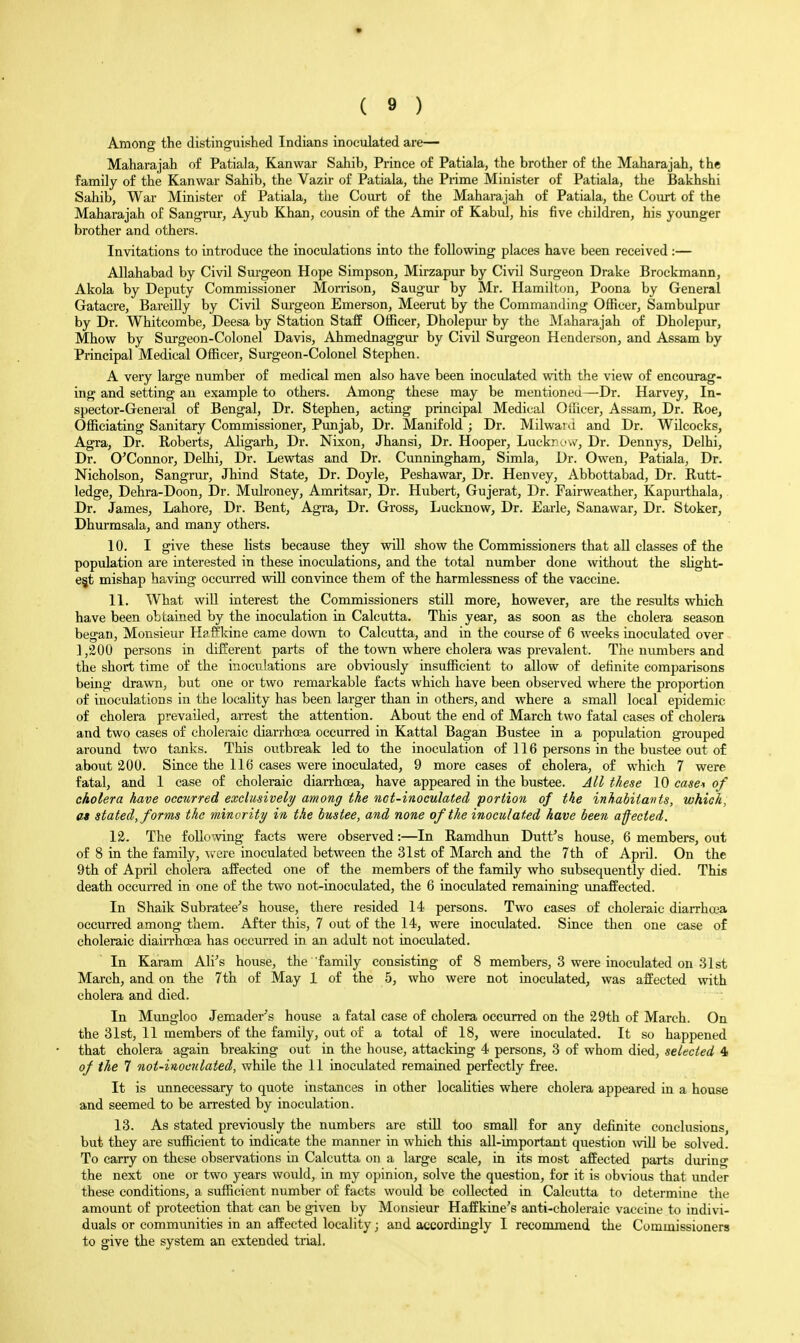 * ( 9 ) Among the distinguished Indians inoculated are— Maharajah of Patiala, Kan war Sahib, Prince of Patiala, the brother of the Maharajah, the family of the Kanwar Sahib, the Vazir of Patiala, the Prime Minister of Patiala, the Bakhshi Sahib, War Minister of Patiala, the Court of the Maharajah of Patiala, the Court of the Maharajah of Sangrur, Ayub Khan, cousin of the Amir of Kabul, his five children, his younger brother and others. Invitations to introduce the inoculations into the following places have been received:— Allahabad by Civil Sui-geon Hope Simpson, Mirzapur by Civil Surgeon Drake Brockmann, Akola by Deputy Commissioner Morrison, Saugui- by Mr. Hamilton, Poona by General Gatacre, Bareilly by Civil Sui-geon Emerson, Meerut by the Commanding Officer, Sambulpur by Dr. Whitcombe, Deesa by Station Staff Officer, Dholepur by the Maharajah of Dholepur, Mhow by Surgeon-Colonel Davis, Ahmednaggui- by Civil Surgeon Henderson, and Assam by Principal Medical Officer, Surgeon-Colonel Stephen. A very large number of medical men also have been inoculated with the view of encourag- ing and setting an example to others. Among these may be mentionea—Dr. Harvey, In- spector-General of Bengal, Dr. Stephen, acting principal Medical Officer, Assam, Dr. Roe, Officiating Sanitary Commissioner, Punjab, Dr. Manifold ; Dr. MilwaiJ and Dr. Wilcocks, Agra, Dr. Roberts, Aligarh, Dr. Nixon, Jhansi, Dr. Hooper, Luckr .'vv', Dr. Dennys, Delhi, Dr. O^Connor, DeUii, Dr. Lewtas and Dr. Cunningham, Simla, Dr. Owen, Patiala, Dr. Nicholson, Sangrur, Jhind State, Dr. Doyle, Peshawar, Dr. Henvey, Abbottabad, Dr. Rutt- ledge, Dehra-Doon, Dr. Mulroney, Amritsar, Dr. Hubert, Gujerat, Dr. Fairweather, Kapurthala, Dr. James, Lahore, Dr. Bent, Agra, Dr. Gross, Lucknow, Dr. Earle, Sanawar, Dr. Stoker, Dhurmsala, and many others. 10. I give these lists because they will show the Commissioners that all classes of the population are interested in these inoculations, and the total number done without the slight- est mishap having occurred will convince them of the harmlessness of the vaccine. 11. What wiU interest the Commissioners stiU more, however, are the results which have been obtained by the inoculation in Calcutta. This year, as soon as the cholera season began. Monsieur Haft'kine came down to Calcutta, and in the course of 6 weeks inoculated over 1,200 persons in different parts of the town where cholera was prevalent. The numbers and the short time of the inoculations are obviously insufficient to allow of definite comparisons being drawn, but one or two remarkable facts which have been observed where the proportion of inoculations in the locality has been larger than in others, and where a small local epidemic of cholera prevailed, arrest the attention. About the end of March two fatal cases of cholera and two cases of choleraic diarrhoea occurred in Kattal Bagan Bustee in a population grouped around two tanks. This outbreak led to the inoculation of 116 persons in the bustee out of about 200. Since the 116 cases were inoculated, 9 more cases of cholera, of which 7 were fatal, and 1 case of choleraic dian-hoea, have appeared in the bustee. All these 10 case\ of cholera have occurred exclusively among the not-inoculated portion of the inhabiiavts, which, at stated, forms the minority in the bustee, and none of the inoculated have been afected. 12. The following facts were observed:—In Ramdhun Dutfs house, 6 members, out of 8 in the family, were inoculated between the 31st of March and the 7th of April. On the 9th of April cholera affected one of the members of the family who subsequently died. This death occurred in one of the two not-inoculated, the 6 inoculated remaining unaffected. In Shaik Subratee's house, there resided 14 persons. Two cases of choleraic diarrhoea occurred among them. After this, 7 out of the 14, were inoculated. Since then one case of choleraic diaiiThoea has occurred in an adult not inoculated. In Karam Ali^s house, the family consisting of 8 members, 3 were inoculated on 31st March, and on the 7th of May 1 of the 5, who were not inoculated, was affected with cholera and died. In Mungloo Jemader^s house a fatal case of cholera occun-ed on the 29th of March. On the 31st, 11 members of the family, out of a total of 18, were inoculated. It so happened that cholera again breaking out in the house, attacking 4 persons, 3 of whom died, selected 4 of the 7 not-inoculated, while the 11 inoculated remained perfectly free. It is unnecessary to quote instances in other localities where cholera appeared in a house and seemed to be arrested by inoculation. 13. As stated previously the numbers are still too small for any definite conclusions, but they are sufficient to indicate the manner in which this all-important question will be solved. To carry on these observations in Calcutta on a large scale, in its most affected parts dm'ing the next one or two years would, in my opinion, solve the question, for it is obvious that under these conditions, a sufficient number of facts would be collected in Calcutta to determine the amount of protection that can be given by Monsieur Haffkine's anti-choleraic vaccine to indivi- duals or communities in an affected locality; and accordingly I recommend the Commissioners to give the system an extended trial.