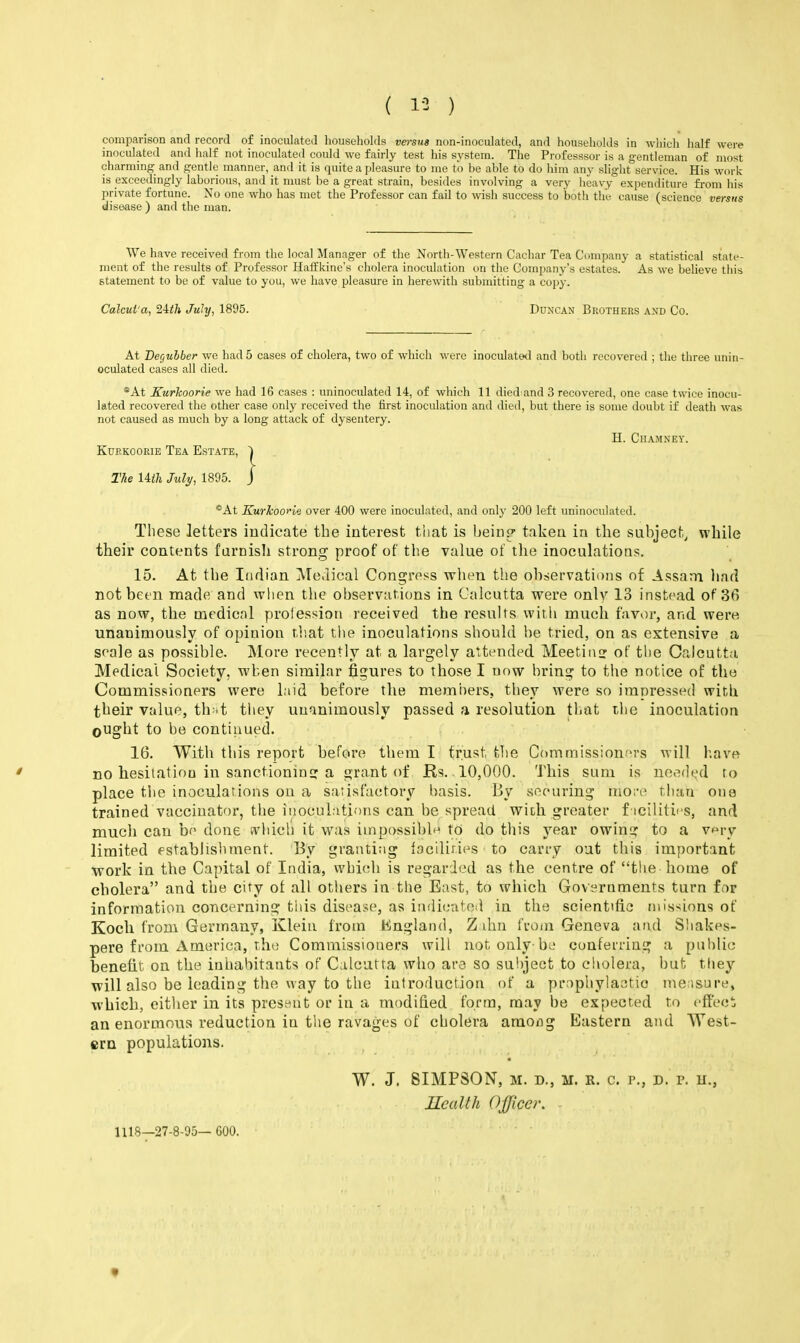 ( 1-3 ) comparison and record of inoculated liouseholils versus non-inoculated, and households in which half were inoculated and half not inoculateil could we fairly test his system. The Professsor is a gentleman of most charming and gentle manner, and it is quite a pleasure to me to be able to do him any slight service. His work is exceedingly laborious, and it nmst be a great strain, besides involving a very heavy expenditure fi-om his private fortune. No one who has met the Professor can fail to wisii success to both the cause (science versus disease ) and the man. We have received from the local Manager of the North-Western Cachar Tea Company a statistical state- ment of the results of Professor Haft'kine's cholera inoculation on the Company's estates. As we believe this statement to be of value to you, we have pleasure in herewith submitting a copy. Calcui'a, 'i-lth July, 1895. Duncan Brothers and Co. At DeCfuhber we had 5 cases of cholera, two of which were inoculatixl and both recovered ; the three unin- oculated cases all died. *At Kurkoorie we had 16 cases : uninoculated 14, of which 11 died and 3 recovered, one case twice inocu- lated recovered the other case only received the first inoculation and died, but there is some doubt if death was not caused as much by a long attack of dysentery. H. Ciiamney. Kurkoorie Tea Estate, The Ufh July, 1895. *At KurlcooHe over 400 were inoculated, and only 200 left uninoculated. These letters indicate the interest that is being- taken in the subject, while their contents faroisli strong proof of the value of the inoculations. 15. At the Indian Medical Congress when the observations of Assam liad not been made and when the observations in Calcutta were only 13 instead of 36 as now, the medical profession received the results witli much favor, and. wei'o unanimously of opinion that the inoculations should be tried, on as extensive a seale as possible. More recently at a largely attended Meetin!> of the Calcutta Medical Society, when similar figures to those I now bring to the notice of the Commissioners were laid before the memiiers, they were so impressed with their value, th .t they unanimously passed a resolution that the inoculation ought to be contiuued. 16. With this report before them I trust the Commissioners will have no hesitation in sanctioninc: a grant of Rs. 10,000. This sum is needed to place tlie inoculations on a satisfactory basis. By securing more than one trained vaccinator, the inoculations can be spread with greater f icilitics, and much can be done f\'hicli it was impossible to do this year owins; to a v^ry limited establishment. By granting faciliries to carry out this important work in the Capital of India, wbi(di is regarded as the centre of the home of cholera and the city of all others in the East, to which Governments turn for information concerning tiiis disease, as indicated in the scientific missions of Koch from Germany, Kleiu from lilngland, Z din from Geneva and Shakes- pere from America, the Commissioners will not only-be conferring a public benefit on the inhabitants of Calcutta who are so subject to cholera, but tliey will also be leading the way to the introduction of a prophylaotio me;isure, which, either in its prosi^ut or in a modified form, may be expected to cffeci an enormous reduction in the ravages of cholera amoiig Eastern and West- ern populations. W. J. SIMPSON, M. D., M. R. c. p., D. p. u., Health Officer. 1118—27-8-95— 600.