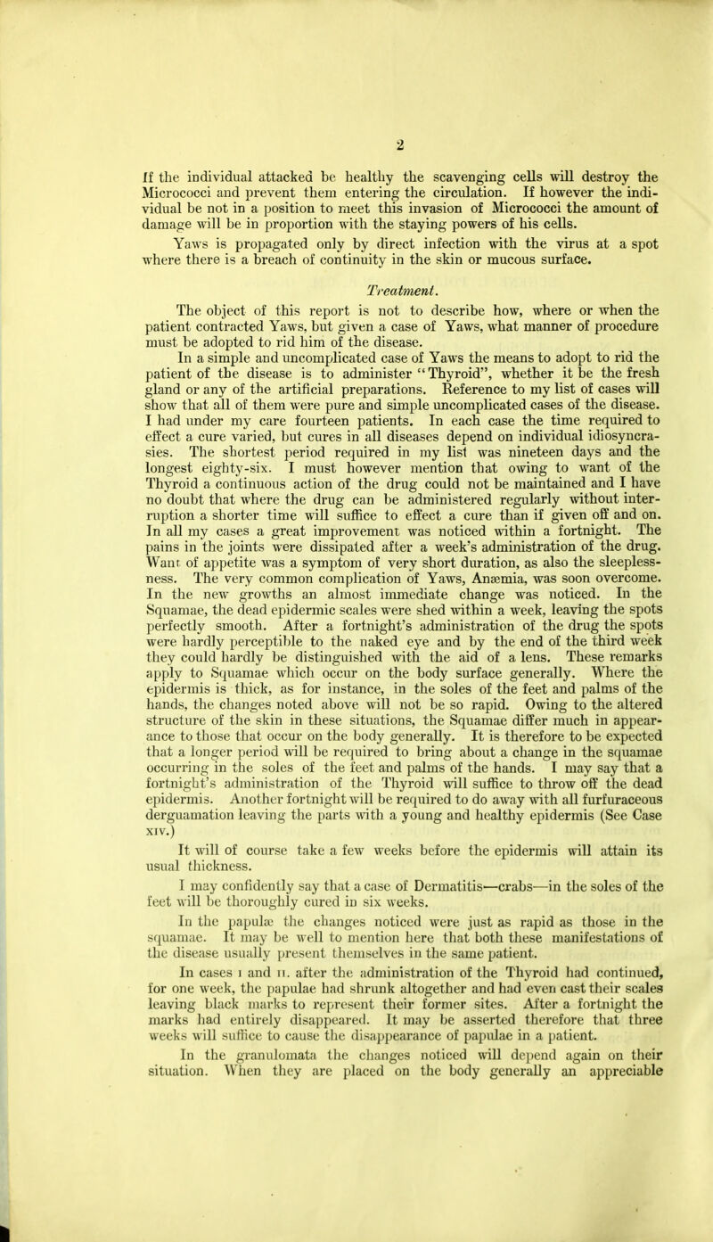 If the individual attacked be healthy the scavenging cells will destroy the Micrococci and prevent them entering the circulation. If however the indi- vidual be not in a position to meet this invasion of Micrococci the amount of damage will be in proportion with the staying powers of his cells. Yaws is propagated only by direct infection with the virus at a spot where there is a breach of continuity in the skin or mucous surface. Treatment. The object of this report is not to describe how, where or when the patient contracted Yaws, but given a case of Yaws, what manner of procedure must be adopted to rid him of the disease. In a simple and uncomplicated case of Yaws the means to adopt to rid the patient of the disease is to administer Thyroid, whether it be the fresh gland or any of the artificial preparations. Reference to my list of cases will show that all of them were pure and simple uncomplicated cases of the disease. I had under my care fourteen patients. In each case the time required to effect a cure varied, but cures in all diseases depend on individual idiosyncra- sies. The shortest period required in my list was nineteen days and the longest eighty-six. I must however mention that owing to want of the Thyroid a continuous action of the drug could not be maintained and I have no doubt that where the drug can be administered regularly without inter- ruption a shorter time will suffice to effect a cure than if given off and on. In all my cases a great improvement was noticed within a fortnight. The pains in the joints were dissipated after a week's administration of the drug. Want of appetite was a symptom of very short duration, as also the sleepless- ness. The very common complication of Yaws, Anaemia, was soon overcome. In the new growths an almost immediate change was noticed. In the Squamae, the dead epidermic scales were shed within a week, leaving the spots perfectly smooth. After a fortnight's administration of the drug the spots were hardly perceptible to the naked eye and by the end of the third week they could hardly be distinguished with the aid of a lens. These remarks apply to Squamae which occur on the body surface generally. Where the epidermis is thick, as for instance, in the soles of the feet and palms of the hands, the changes noted above will not be so rapid. Owing to the altered structure of the skin in these situations, the Squamae differ much in appear- ance to those that occur on the body generally. It is therefore to be expected that a longer period will be required to bring about a change in the squamae occurring in the soles of the feet and palms of the hands. I may say that a fortnight's administration of the Thyroid will suffice to throw oft' the dead epidermis. Another fortnight will be required to do away with all furf uraceous derguamation leaving the parts with a young and healthy epidermis (See Case XIV.) It will of course take a few weeks before the epidermis will attain its usual thickness. I may confidently say that a case of Dermatitis'—crabs—in the soles of the feet will be thoroughly cured in six weeks. In the papulie the changes noticed were just as rapid as those in the squamae. It may be well to mention here that both these manifestations of the disease usually present themselves in the same patient. In cases i and ii. after the administration of the Thyroid had continued, for one week, the papulae had shrunk altogether and had even cast their scales leaving black marks to represent their former sites. After a fortnight the marks had entirely disappeared. It may be asserted therefore that three weeks will suffice to cause the disappearance of papidae in a patient. In the granulomata the changes noticed will depend again on their situation. When they are placed on the body generally an appreciable
