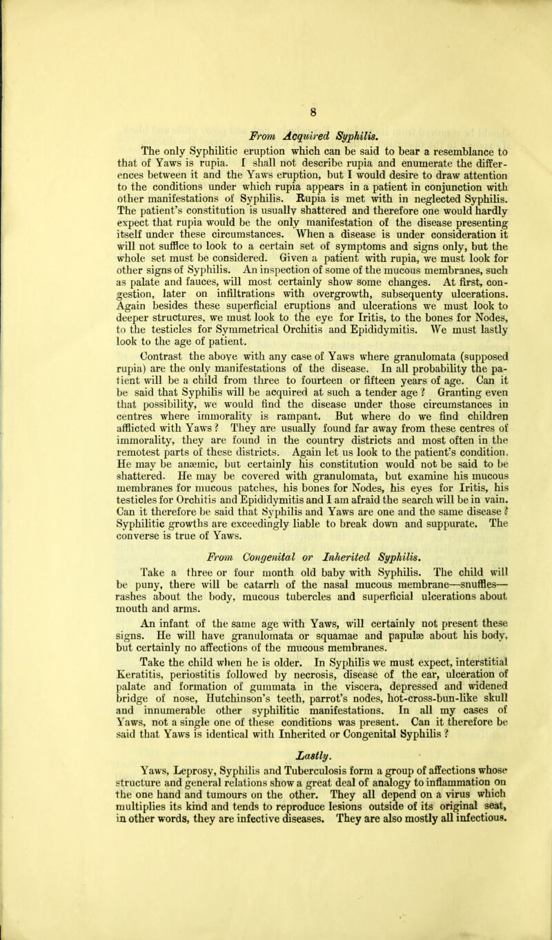 From Acquired Syphilis. The only Syphilitic eruption which can be said to bear a resemblance to that of Yaws is rupia. I shall not describe rupia and enumerate the differ- ences between it and the Yaws eruption, but I would desire to draw attention to the conditions under which rupia appears in a patient in conjunction with other manifestations of Syphilis. Rupia is met with in neglected Syphilis. The patient's constitution is usually shattered and therefore one would hardly expect that rupia would be the only manifestation of the disease presenting itself under these circumstances. When a disease is under consideration it will not suffice to look to a certain set of symptoms and signs only, but the whole set must be considered. Given a patient with rupia, we must look for other signs of Syphilis. An inspection of some of the mucous membranes, such as palate and fauces, will most certainly show some changes. At first, con- gestion, later on infiltrations with overgrowth, subsequenty ulcerations. Again besides these superficial eruptions and ulcerations we must look to deeper structures, we must look to the eye for Iritis, to the bones for Nodes, to the testicles for Symmetrical Orchitis and Epididymitis. We must lastly look to the age of patient. Contrast the above with any case of Yaws where granulomata (supposed rupia) are the only manifestations of the disease. In all probability the pa- tient will be a child from three to fourteen or fifteen years of age. Can it be said that Syphilis will be acquired at such a tender age ? Granting even that possibility, we would find the disease under those circumstances in centres where immorality is rampant. But where do we find children afflicted with Yaws ? They are usually found far away from these centres of immorality, they are found in the country districts and most often in the remotest parts of these districts. Again let us look to the patient's condition. He may be anaemic, but certainly his constitution would not be said to be shattered. He may be covered with granulomata, but examine his mucous membranes for mucous patches, his bones for Nodes, his eyes for Iritis, his testicles for Orchitis and Epididymitis and I am afraid the search will be in vain. Can it therefore be said that Syphilis and Yaws are one and the same disease ? Syphilitic growths are exceedingly liable to break down and suppurate. The converse is true of Yaws. From Congenital or Inherited Syphilis. Take a three or four month old baby with Syphilis. The child will be puny, there will be catarrh of the nasal mucous membrane—snuffles— rashes about the body, mucous tubercles and superficial ulcerations about mouth and arms. An infant of the same age with Yaws, will certainly not present these signs. He will have granulomata or squamae and papulae about his body, but certainly no affections of the mucous membranes. Take the child wlien he is older. In Syphilis we must expect, interstitial Keratitis, periostitis followed by necrosis, disease of the ear, ulceration of palate and formation of gummata in the viscera, depressed and widened bridge of nose, Hutchinson's teeth, parrot's nodes, hot-cross-bun-like skull and innumerable other syphilitic manifestations. In all my cases of Yaws, not a single one of these conditions was present. Can it therefore be said that Yaws is identical with Inherited or Congenital Syphilis ? Lastly. Yaws, Leprosy, Syphilis and Tuberculosis form a group of affections whose structure and general relations show a great deal of analogy to inflammation on the one hand and tumours on the other. They all depend on a virus which multiplies its kind and tends to reproduce lesions outside of its original seat, in other words, they are infective diseases. They are also mostly aU infectious.