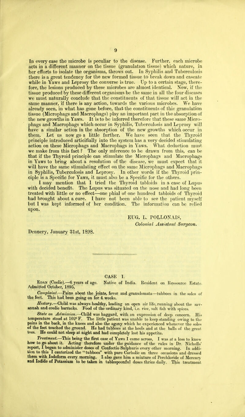 In every case the microbe is peculiar to the disease. Further, each microbe acts in a different manner on the tissue (granulation tissue) which nature, in her efforts to isolate the organisms, throws out. In Syphilis and Tuberculosis there is a great tendency for the new formed tissue to break down and caseate while in Yaws and Leprosy the converse is true. Up to a certain stage, there- fore, the lesions produced by these microbes are almost identical. Now, if the tissue produced by these different organisms be the same in all the four diseases we must naturally conclude that the constituents of that tissue will act in the same manner, if there is any action, towards the various microbes. We have already seen, in what has gone before, that the constituents of this granulation tissue (Microphags and Macrophags) play an important part in the absorption of the new growths in Yaws. It is to be inferred therefore that these same Micro- phags and Macrophags which occur in Syphilis, Tuberculosis and Leprosy will have a similar action in the absorption of the new growths which occur in them. Let us now go a little further. We have seen that the Thyroid principle introduced articifially into the system has a very decided stimulating action on these Microphags and Macrophags in Yaws. What deduction must we make from this fact ? The only inference to be drawn from this, can be that if the Thyroid principle can stimulate the Microphags and Macrophags in Yaws to bring about a resolution of the disease, we must expect that it will have the same stimulating effect on the same Microphags and Macrophags in Syphilis, Tuberculosis and Leprosy. In other words if the Thyroid prin- ciple is a Specific for Yaws, it must also be a Specific for the others. I may mention that I tried the Thyroid tabloids in a case of Lupus with decided benefit. The Lupus was situated on the nose and had long been treated with little or no effect—one phial of one hundred tabloids of Thyroid had brought about a cure. I have not been able to see the patient myself but I was kept informed of her condition. The information can be relied upon. EUG. L. POLLONAIS, Colonial Assistant Surgeon. Dennery, January 31st, 1898. CASE I. Edan (Coolie).—6 years of age. Native of India. Resident on Ressource Estate Admitted October, 1895. Complaint.—Pains about the joints, fever and granulomata—tubboes in the soles of the feet. This had been going on for 4 weeks. History.—Child was always healthy, leading an open air life, runniug-about the sav- annah and coolie barracks. Food of the ordinary kind, i.e. rice, salt fish with spices. State on Admission.—Child was haggard, with an expression of deep concern. His temperature stood at 102° F. The little patient was unable to keep standing owing to the pains in the back, in the knees and also the agony which he experienced whenever the soles of the feet touched the ground. He had tubboes at the heels and at the balls of the great toes. He could not sleep at night and had completely lost his appetite. Treatment—This being the first case of Yaws I came across, I was at a loss to know how to go about it. Acting therefore under the guidance of the rules in Dr. NichoUs' report, I began to administer doses of Confectio Sulphuris every otlier morning. In addi- tion to this I cauterized the tubboes with pure Carbolic on three occasions and dressed them with Iodoform every morning. I also gave him a mixture of Perchloride of Mercun and Iodide of Potassium to be taken in tablespoonful doses thrice daily. This treatment