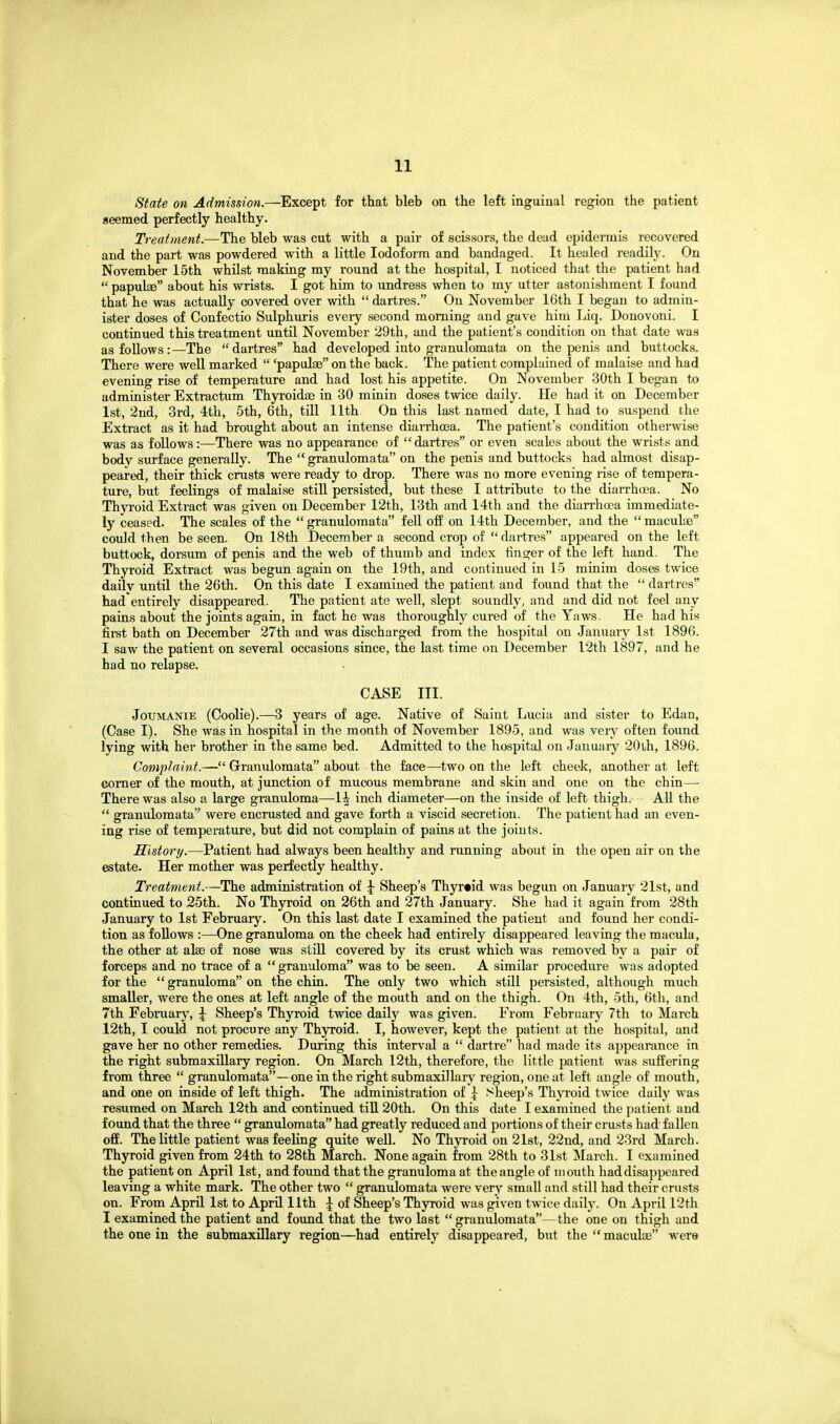 State on Admission.—^Except for that bleb on the left inguinal region the patient seemed perfectly healthy. Treatment.—The bleb was cut with a pair of scissors, the dead epidermis recovered and the part was powdered with a little Iodoform and bandaged. It healed readily. On November 15th whilst making my round at the hospital, I noticed that the patient had  papulae about his wrists. I got him to undress when to my utter astonishment I found that he was actually covered over vnth  dartres. On November 16th I began to admin- ister doses of Confectio Sulphiiris every second morning and gave him Liq. Donovoni. I continued this treatment until November 29th, and the patient's condition on that date was as follows:—The dartres had developed into granulomata on the penis and buttocks. There were well marked  'papulae on the back. The patient complained of malaise and had evening rise of temperature and had lost his appetite. On November 30th I began to administer Extractum Thyroidaj in 30 minin doses twice daily. He had it on December 1st, 2nd, 3rd, 4th, 5th, 6th, till 11th On this last named date, I had to suspend the Extract as it had brought about an intense diarrhoea. The patient's condition otherwise was as follows:—There was no appearance of dartres or even scales about the wrists and body surface generally. The  granulomata on the penis and buttocks had almost disap- peared, their thick crusts were ready to drop. There was no more evening rise of tempera- ture, but feelings of malaise still persisted, but these I attribute to the diarrhoea. No Thyroid Extract was given on December 12th, 13th and 14th and the diarrhoea immediate- ly ceased. The scales of the  granulomata fell off on 14th December, and the  maculae could then be seen. On 18th December a second crop of  dartres appeared on the left buttock, dorsum of penis and the web of thumb and index finger of the left hand. The Thyroid Extract was begun again on the 19th, and continued in 15 minim doses twice daily until the 26th. On this date I examined the patient and found that the  dartres had entirely disappeared. The patient ate well, slept soundly, and and did not feel any pains about the joints again, in fact he was thoroughly cured of the Yaws. He had his first bath on December 27th and was discharged from the hospital on January 1st 1896. I saw the patient on several occasions since, the last time on December 12th 1897, and he had no relapse. CASE III. JouMANiE (Coolie).—3 years of age. Native of Saint Lucia and sister to Edao, (Case I). She was in hospital in the month of November 1895, and was very often found lying with her brother in the same bed. Admitted to the hospital on Januarj' 20lh, 1896. Complaint.— Granulomata about the face—two on the left cheek, another at left corner of the mouth, at junction of mucous membrane and skin and one on the chin— There was also a large granuloma—-1^ inch diameter—on the inside of left thigh. AU the  granulomata were encrusted and gave forth a viscid secretion. The patient had an even- ing rise of temperature, but did not complain of pains at the joints. History.—Patient had always been healthy and running about in the open air on the estate. Her mother was perfectly healthy. Treatment.—The administration of \ Sheep's Thyr«id was begun on January 21st, and continued to 25th. No Thyroid on 26th and 27th January. She had it again from 28th January to 1st February. On this last date I examined the patient and found her condi- tion as follows :—^One granuloma on the cheek had entirely disappeared leaving the macula, the other at alae of nose was still covered by its crust which was removed by a pair of forceps and no trace of a granuloma was to be seen. A similar procedure was adopted for the  granuloma on the chin. The only two which still persisted, although much smaller, were the ones at left angle of the mouth and on the thigh. On 4th, 5th, 6tli, and 7th February, | Sheep's Thyroid twice daily was given. From February 7th to March 12th, I could not procure any Thyroid. I, however, kept the patient at the hospital, and gave her no other remedies. During this interval a  dartre had made its appearance in the right submaxillary region. On March 12th, therefore, the little patient was suffering from three  granulomata—one in the right submaxillary region, one at left angle of mouth, and one on inside of left thigh. The administration of \ Sheep's Thyroid twice daily was resumed on March 12th and continued till 20th. On this date I examined the patient and found that the three  granulomata had greatly reduced and portions of their crusts had-fallen off. The little patient was feeling quite well. No Thyroid on 2l8t, 22nd, and 23rd March. Thyroid given from 24th to 28th March. None again from 28th to 31st March. I examined the patient on April 1st, and found that the granuloma at the angle of mouth had disappeared leaving a white mark. The other two  granulomata were very small and still had their crusts on. From April 1st to April 11th \ of Sheep's Thyroid was given twice daily. On April 12th I examined the patient and found that the two last  granulomata—the one on thigh and the one in the submaxillary region—had entirely disappeared, but the maculae were