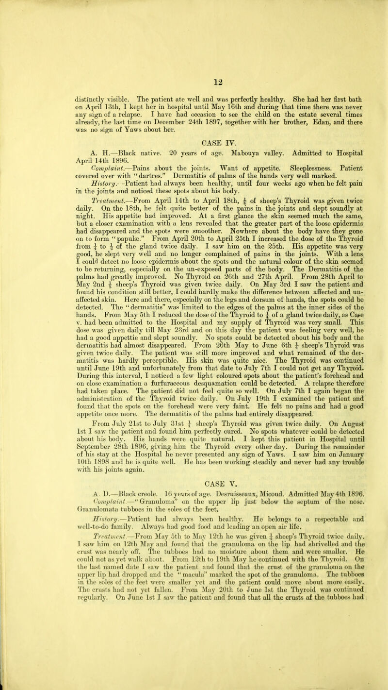 distinctly visible. The patient ate well and was perfectly healthy. She had her first bath on April 13th, I kept her in hospital until May 16th and during that time there was never any sign of a relapse. I have had occasion to see the child on the estate several times already, the last time on December 24th 1897, together with her brother, Edan, and there was no sign of Yaws about her. CASE IV. A. H.—Black native. 20 years of age. Mabouya valley. Admitted to Hospital April 14th 1896. Complaint.—Pains about the joints. Want of appetite. Sleeplessness. Patient covered over with dartres. Dermatitis of palms of the hands very well marked. History.- -Patient had always been healthy, until four weeks ago when he felt pain in the joints and noticed these spots about his body. Treatment.—From April 14th to April 18th, \ of sheep's Thyroid was given twice daily. On the 18th, he felt quite better of the pains in the joints and slept soundly at night. His appetite had improved. At a first glance the skin seemed much the same, but a closer examination with a lens revealed that the greater part of the loose epidermis had disappeared and the spots were smoother. Nowhere about the body have they gone on to form papulae. From April 20th to April 25th I increased the dose of the Thyroid fiom ^ to ^ of the gland twice daily. I saw him on the 25th. His appetite was very good, he slept very well and no longer complained of pains in the joints. With a lens I could detect no loose epidermis about the spots and the natural colour of the skin seemed to be returning, especially on the un-exposed parts of the body. The Dermatitis of the palms had greatly improved. No Thyroid on 26th and 27th April. From 28th April to May 2nd \ sheep's Thyroid was given twice daily. On May 3rd I saw the patient and found his condition still better, I could hardly make the difference between afEected and un- affected skin. Here and there, especially on the legs and dorsum of hands, the spots could be detected. The  dermatitis wa.s limited to the edges of the palms at the inner sides of the hands. From May 5th I reduced the dose of the Thyroid to J of a gland twice daily, as Caee v. had been admitted to the Hospital and my supply of Thyroid was veiy small. This dose was given daily till May 23rd and on this day the patient was feeling very well, he had a good appettie and slept soundly. No spots could be detected about his body and the dermatitis had almost disappeared. From 26th May to June 6th \ sheep's Thyroid was given twice daily. The patient was still more improved and what remained of the der- matitis was hardly perceptible. His skin was quite nice. The ThjToid was continued until June 19th and unfortunately from that date to July 7th I could not get any Thyroid. During this interval, I noticed a few light coloured spots about the patient's forehead and on close examination a furfuraceous desquamation could be detected. A relapse therefore had taken place. The patient did not feel quite so well. On July 7th I again began the administration of the Thyroid twice daily. On July 19th I examined the patient and found that the spots on the forehead were veiy faint. He felt no pains and had a good appetite once more. The dermatitis of the palms had entirely disappeared. From July 21st to July 31st | .sheep's Thyroid was given twice daily. On August 1st I saw the patient and found him perfectly cured. No spots whatever could be detected about his body. His hands were quite natural. I kept this patient in Hospital until September 28th 1896, giving him the Thyroid every other day. Diu'ing the remainder of his stay at the Hospital he never presented any sign of Yaws. I saw him on January 10th 1898 and he is quite well. He has been working steadily and never had any trouble with his joints again. CASE V. A. D.—Black Creole. 16 years of age. Desruisseaux, Micoud. Admitted May 4th 1896. ('oiiiplaiitf.—Granuloma on the upper lip just below the septum of the nose. Granulomata tubboes in the soles of the feet. History.—Patient had always been healthy. He belongs to a respectable and well-to-do family. Alwaj-^s had good food and leading an open aii- life. Treatment.—From ]\fay 5th to IMay 12th he was given ] sheep's Thyroid twice daily, I saw him on 12th May and found that the granuloma on the lip had shrivelled and the crust was nearly oft. The tubboes had no moisture about them and were smaller. He could not as yet walk about. From 12th to 19th May he continued with the Thyroid. On the last named date T saw the patient and found that the cmst of the granuloma on the upjK?r lip had dropped and the  macula marked the spot of the granuloma. The tubboes in the soles of the feet were smallei' yet and the patient could move about more easily. The crusts had not yet fallen. From ^lay 20th to June 1st the Thyroid was continued regularly. On June 1st I saw the patient and found that all the crusts af the tubboes had