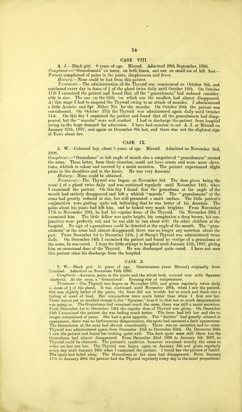 CASE VIII. A. J.—Black girl. 9 years of age. Micoud. Admitted 28th September, 1896. Complaint.— Granulomata on nates, on both knees, and one on small toe of left foot— Patient complained of pains in the joints, sleeplessness and fever. History.—None could be had from this patient. Treatment.—The administration of the Thyroid was commenced on October 6th, and continued every day in doses of \ of the gland twice daily until October 16th. On October 17 th I examined the patient and found that all the granulomata had reduced consider- ably in size. The one on the little toe which was the smallest, had almost disappeared. At this stage I had to suspend the Thyroid owing to an attack of measles. I administered a little Aconite and Spt. ^ther Nit. for the measles. On October 26th the patient was convalescent. On October 27th the Thyroid was administered again daily until October 31st. On this day I examined the patient and found that all the granulomata had disap- peared, but the macular were well marked. I had to discharge the patient from hospital owing to the large demand for admission. I have had occasion to see A. J. at Micoud on January 27th, 1897, and again on December 8th last, and there was not the slightest sign of Yaws about her. CASE IX. A. W.—Coloured boy, about 5 years of age. Micoud. Admitted on November 2nd 1896. Complaint.—Granuloma at left angle of mouth also a congeries of granulomata around the arms. These latter, from their situation, could not have crusts and were mere eleva- tions, whitish in colour and covered by a moist secretion. The patient experienced slight pains in the shoulders and in the knees. He was very Ancemic. History.—None could be obtained. Treatment.—The Thyroid was begun on November 3rd. The dose given being the usual of a gland twice daily and was continued regularly until November 14th, when I examined the patient. On this day I found that the granuloma at the angle of the mouth had entirely disappeared and left a whitish macula. The granulomata at the arms had greatly reduced in size, but still presented a moist surface. The little patient's conjunctivae were getting quite red, indicating that he was better of his Anoemia. The pains about his joints had left him, and he looked very much brighter. From November 17th to November 29th, he had. his regular doses of the Thyroid. On November 30th I examined him. The little fellow was quite bright, his complexion a deep brown, his con- junctivae were perfectly red, and he was able to run about witlj the other children at the hospital. No sign of a granuloma could be detected at the angle of the mouth. The gran- ulomata at the aims had almost disappeared, there was no longer any secretion about the part. From December 1st to December 12th, \ of Sheep's Thyroid was administered twice daily. On December 14th I examined the patient and found no vestige of a granuloma at the arms, he was cured. I kept the little atienpt in hospital until January 15th, 1897, giving him an occasional dose of the Thyroid. He was discharged quite cured. I have not seen this patient since his discharge from the hospital. CASE X. T. W.—Black girl. 15 years of age. Desruisseaux (near Micoud) originally from Trinidad. Admitted on November 15th 1896. Complaint.—Anccmia, pains in the joints and the whole body covered over with Squamae dartres). At the anus, a Granuloma. Eveniiag rise of temperature. Treatment.—The Thyroid was begun on November 17th and given regularly twice daily iu doses of ^ of the gland. It was continued until November 28th, when I saw the patient. She was slightly better of the pains, the fever did not trouble her so much and there was a feeling of want of food. Her conjunctivsB were much better than when I first saw her. There was as yet no marked change iu the Squamae, true it is, that not so much desquamation was going on. The Granuloma had remained much the same, there was still a moist secretion, broni December 1st to December \2ih the regular dose of Thyroid was given. On December 14th I examined the patient she was feeling much better. The fever had left her and she no longer complained of pains. She had a good appetite. The dartres had gi'eatly altered in appearance, there was no furfuraceous desquamation, the spots had assumed a dark appearance. The Granuloma at the anus had shrunk considerably. There was no secretion and no crust. Thyroid was administered again from December 15th to December 23rd. On December 24th I saw the patient and found her looking quite well. The dark spots were still there but the Granulonui had almost disappeared. From December 23rd 1896 to January 5th 1897, no Thyroid could be obtained. The jjatient's condition however remained exactly the same as ■vvlien we last saw her. The Thyroid was begun again on January 5th and given regularly every day until .Januaiy 16th when 1 examined the patient. I found her the picture of health. The spots had faded away. The Granuloma at the anus had disappeared. From January 17th to January 29th the patient had the Thyroid regularly every day in the usual proportions.