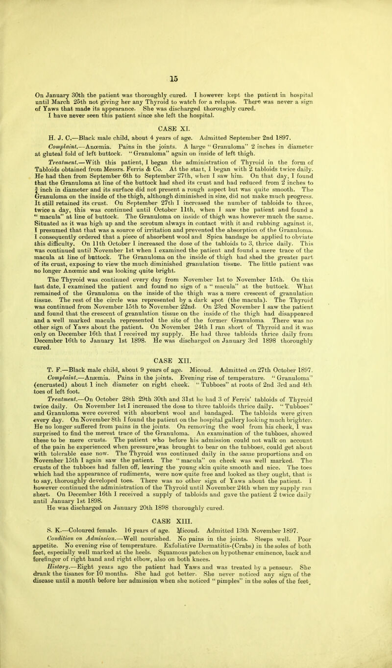 On January 30th the patient was thoroughly cured. I however kept the patient in hospital until March 25th not giving her any Thyroid to watch for a relapse. There was nevei' a sign of Yaws that made its appearance. She was discharged thoroughly cured. I have never seen this patient since she left the hospital. CASE XI. H. J. C.—Black male child, about 4 years of age. Admitted September 2nd 1897. Complaint.—Ancemia. Pains in the joints. A large Granuloma 2 inches in diameter at gluteal fold of left buttock. Granuloma again on inside of left thigh. Treatment.—With this patient, I began the administration of Thyroid in the form of Tabloids obtained from Messrs. Ferris & Co. At the start, I began with 2 tabloids twice daily. He had then from September 6th to September 27th, when I saw him. On that day, I found that the Granuloma at line of the buttock had shed its crust and had reduced from 2 inches to f inch in diameter and its surface did not present a rough aspect but was quite smooth. The Granuloma on the inside of the thigh, although diminished in size, did not make much progress. It still retained its crust. On September 27tli I increased the number of tabloids to three, twice a day, this was continued until October 11th, when I saw the patient and found a macula at line of buttock. The Granuloma on inside of thigh was however much the same. Situated as it was high up and the scrotum always in contact with it and rubbing against it, I presumed that that was a source of irritation and prevented the absorption of the Granuloma. I consequently ordered that a piece of absorbent wool and Spica bandage be applied to obviate this difficulty. On 11th October I increased the dose of the tabloids to 3, thi-ice daily. This was continued until November 1st when I examined the patient and found a mere trace of the macula at line of buttock. The Granuloma on the inside of thigh had shed the greater part of its crust, exposing to view the much diminished granulation tissue. The little patient was no longer Anoemic and was looking quite bright. The Thyroid was continued every day from November 1st to November 15th. On this last date, I examined the patient and found no sign of a macula at the buttock. What remained of the Granuloma on the inside of the thigh was a mere crescent of gi'anulation tissue. The rest of the circle was represented by a dark spot (the macula). The Thyroid was continued from November 15th to November 22nd. On 23rd November I saw the patient and found that the crescent of granulation tissue on the inside of the thigh had disappeared and a well marked macula represented the site of the former Granuloma There was no other sign of Yaws about the patient. On November 24th I ran short of Thyroid and it was only on December 16th that I received my supply. He had three tabloids thrice daily from December I6th to January 1st 1898. He was discharged on January 3rd 1898 thoroughly cured. CASE XII. T. F.—Black male child, about 9 years of age. Micoud. Admitted on 27th October 1897. Complaint.—Anaemia. Pains in the joints. Evening rise of temperature. Granuloma (encrusted) about 1 inch diameter on right cheek. Tubboes at roots of 2nd 3rd and 4th toes of left foot. Treatment.—On October 28th 29th 30th and 31st he had 3 of Ferris' tabloids of Thyroid twice daily. On November 1st I increased the dose to three tabloids thrice daily. Tubljoes and Granuloma were covered with absorbent wool and bandaged. The tabloids were given every day. On November 8th I found the patient on the hospital gallery looking much brighter. He no longer suffered from pains in the joints. On removing the wool from his cheek, I was surprised to find the merest trace of the Granuloma. An examination of the tubboes, showed these to be mere crusts. The patient who before his admission could not walk on account of the pain he experienced when pressure jwas brought to bear on the tubboes, could get about with tolerable ease now. The Thyroid was continued daily in the same proportions and on November 15th I again saw the patient. The macula on cheek was well marked. The crusts of the tubboes had fallen off, leaving the young skin quite smooth and nice. The toes which had the appearance of rudiments, were now quite free and looked as they ought, that is to say, thoi'oughly developed toes. There was no other sign of Yaws about the patient. I however continued the administration of the Thyroid until November 24th when my supply ran short. On December 16th I received a supply of tabloids and gave the patient 2 twice daily until January 1st 1898. He was discharged on January 20th 1898 thoroughly ciu'ed. CASE XIII. S. K.—Coloured female. 16 years of age. Micoud. Admitted 13th November 1897. Condition on Admission.—Well nourished. No pains in the joints. Sleeps well. Poor appetite. No evening rise of temperature. Exfoliative Dermatitis-(Crabs) in the soles of both feet, especially well marked at the heels. Squamous patches on hypothenar eminence, back and forefinger of right hand and right elbow, also on both knees. History,—Eight years ago the patient had Yaws and was treated by a penscur. She drank the tisanes for 10 months. She had got better-. She nevei' noticed any sign of the disease until a month before her admission when she noticed pimples in the soles of the feet.