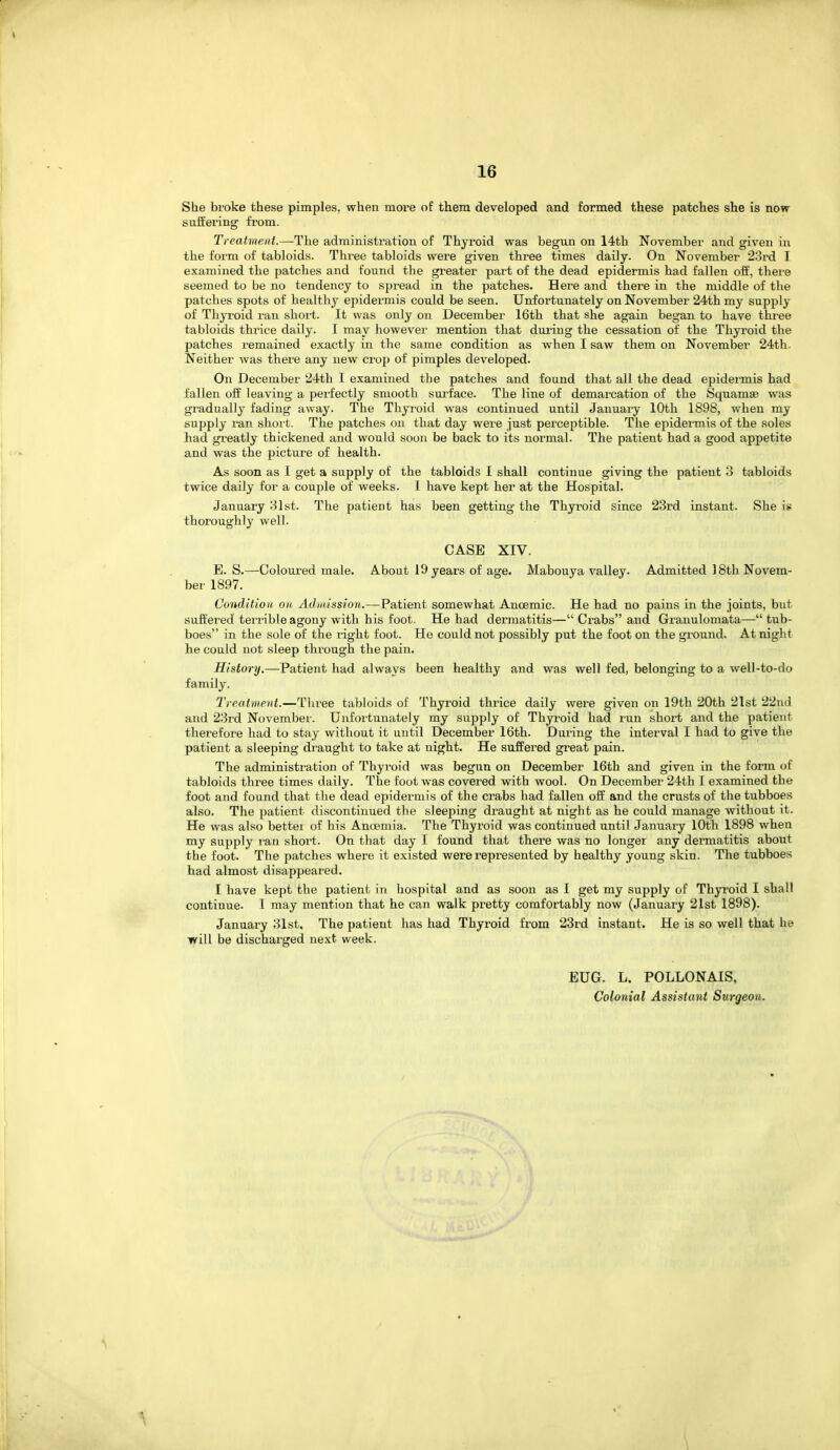 She broke these pimples, when more of them developed and formed these patches she is now suffering from. Treatment.—The administi'ation of Thyroid was begun on 14th November and given in the form of tabloids. Three tabloids were given three times daily. On November 23rd I examined the patches and found the greater part of the dead epidermis had fallen off, thei'e seemed to be no tendency to spread in the patches. Here and there in the middle of the patches spots of healthy epidermis could be seen. Unfortunately on November 24th my supply of Thyroid ran short. It was only on December 16th that she again began to have three tabloids thrice daily. I may howevei' mention that during the cessation of the Thyroid the patches remained exactly in the same condition as when I saw them on November 24th. Neither was there any new crop of pimples developed. On December 24th I examined the patches and found that all the dead epidermis had fallen off leaving a perfectly smooth surface. The line of demarcation of the Squamae was gradually fading away. The Thyroid was continued until January lOtli 1898, when my supply ran short. The patches on that day were just perceptible. The epidermis of the soles had greatly thickened and would soon be back to its normal. The patient had a good appetite and was the picture of health. As soon as I get a supply of the tabloids I shall continue giving the patient 3 tabloids twice daily for a couple of weeks. 1 have kept her at the Hospital. January 31st. The patient has been getting the Thyroid since 23rd instant. She is thoroughly well. CASE XIV. E. S.—Coloured male. About 19 years of age. Mabouya valley. Admitted J 8th Novem- ber 1897. Condition on Admission.—Patient somewhat Anoemic. He had no pains in the joints, but suffered terrible agony with his foot. He had dermatitis— Crabs and Gi'anulomata— tub- boes in the sole of the right foot. He could not possibly put the foot on the ground. At night he could not sleep through the pain. History.—Patient had always been healthy and was well fed, belonging to a well-to-do family. Treatment.—Three tabloids of Thyroid thiuce daily were given on 19th 20th 21st 22nd and 23rd Novembei-. Unfoitunately my supply of Thyroid had run short and the patient therefore had to stay without it until December 16th. Duinng the interval I had to give the patient a sleeping draught to take at night. He suffered great pain. The administration of Thyroid was begun on December 16th and given in the form of tabloids three times daily. The foot was covered with wool. On December 24tli I examined the foot and found that the dead epidermis of the crabs had fallen off and the crusts of the tubboes also. The patient discontinued the sleeping draught at night as he could manage without it. He was also bettei of his Anaemia. The Thyroid was continued until January 10th 1898 when my supply ran short. On that day L found that there was no longer any dermatitis about the foot. The patches where it existed were represented by healthy young skin. The tubboes had almost disappeared. I have kept the patient in hospital and as soon as I get my supply of Thyroid 1 shall continue. I may mention that he can walk pretty comfortably now (January 21st 1898). January 31st. The patient has had Thyroid from 23rd instant. He is so well that he will be discharged next week. EUG. L. POLLONAIS, Colonial Assistant Surgeon.