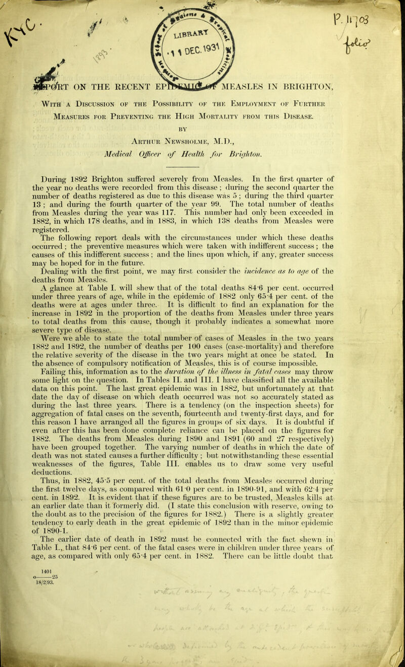 GfRT ON THE RECENT EF MEASLES IN BRIGHTON, With A Discussion of the Possibility of the Employment of Further Measures for Preventing the High Mortality from this Disease. BY Arthur Newsholme, M.D., Medical Offieer of Health for Brighton. During 1892 Brighton suffered severely from Measles. In the first quarter of the year no deaths were recorded from this disease; during the second quarter the number of deaths registered as due to this disease was 5 ; during the third quarter 13 ; and during the fourth quarter of the year 99. The total number of deaths from Measles during the year was 117. This number had only been exceeded in 1882, in which 178 deaths, and in 1883, in which 138 deaths from Measles were registered. The following report deals with the circumstances under which these deaths occurred ; the preventive measures which were taken with indifferent success ; the causes of this indifferent success; and the lines upon which, if any, greater success may be hoped for in the future. Dealing with the first point, we may first consider the incidence as to age of the deaths from Measles. A glance at Table I. will shew that of the total deaths 84'6 per cent, occurred under three years of age, while in the epidemic of 1882 only 654 per cent, of the deaths were at ages under three. It is difficult to find an explanation for the increase in 1892 in the proportion of the deaths from Measles under three years to total deaths from this cause, though it probably indicates a somewhat more severe type of disease. Were we able to state the total number of cases of Measles in the two years 1882 and 1892, the number of deaths per 100 cases (case-mortality) and therefore the relative severity of the disease in the two years might at once be stated. In the absence of compulsory notification of Measles, this is of course impossible. Failing this, information as to the duration of the illness in fatal cases may throw some light on the question. In Tables II. and III. I have classified all the available data on this point. The last great epidemic was in 1882, but unfortunately at that date the day of disease on which death occurred was not so accurately stated as during the last three years. There is a tendency (on the inspection sheets) for aggregation of fatal cases on the seventh, fourteenth and twenty-first days, and for this reason I have arranged all the figures in groups of six days. It is doubtful if even after this has been done complete reliance can be placed on the figures for 1882. The deaths from Measles during 1890 and 1891 (60 and 27 respectively) have been grouped together. The varying number of deaths in which the date of death was not stated causes a further difficulty ; but notwithstanding these essential weaknesses of the figures. Table III. enables us to draw some very useful deductions. Thus, in 1882, 45-5 per cent, of the total deaths from Measles occurred during the first twelve days, as compared with 61'0 per cent, in 1890-91, and with 62-4 per cent, in 1892. It is evident that if these figures are to be trusted. Measles kills at an earlier date than it formerly did. (I state this conclusion with reserve, owing to the doubt as to the precision of the figures for 1882.) There is a slightly greater tendency to early death in the great epidemic of 1892 than in the minor epidemic of 1890-1. The earlier date of death in 1892 must be connected Avitli the fact shewn in Table I., that 84-6 per cent, of the fatal cases were in children under three years of age, as compared with only 65 4 per cent, in 1882. There can be little doubt that 1401 o 25 18/2/93.