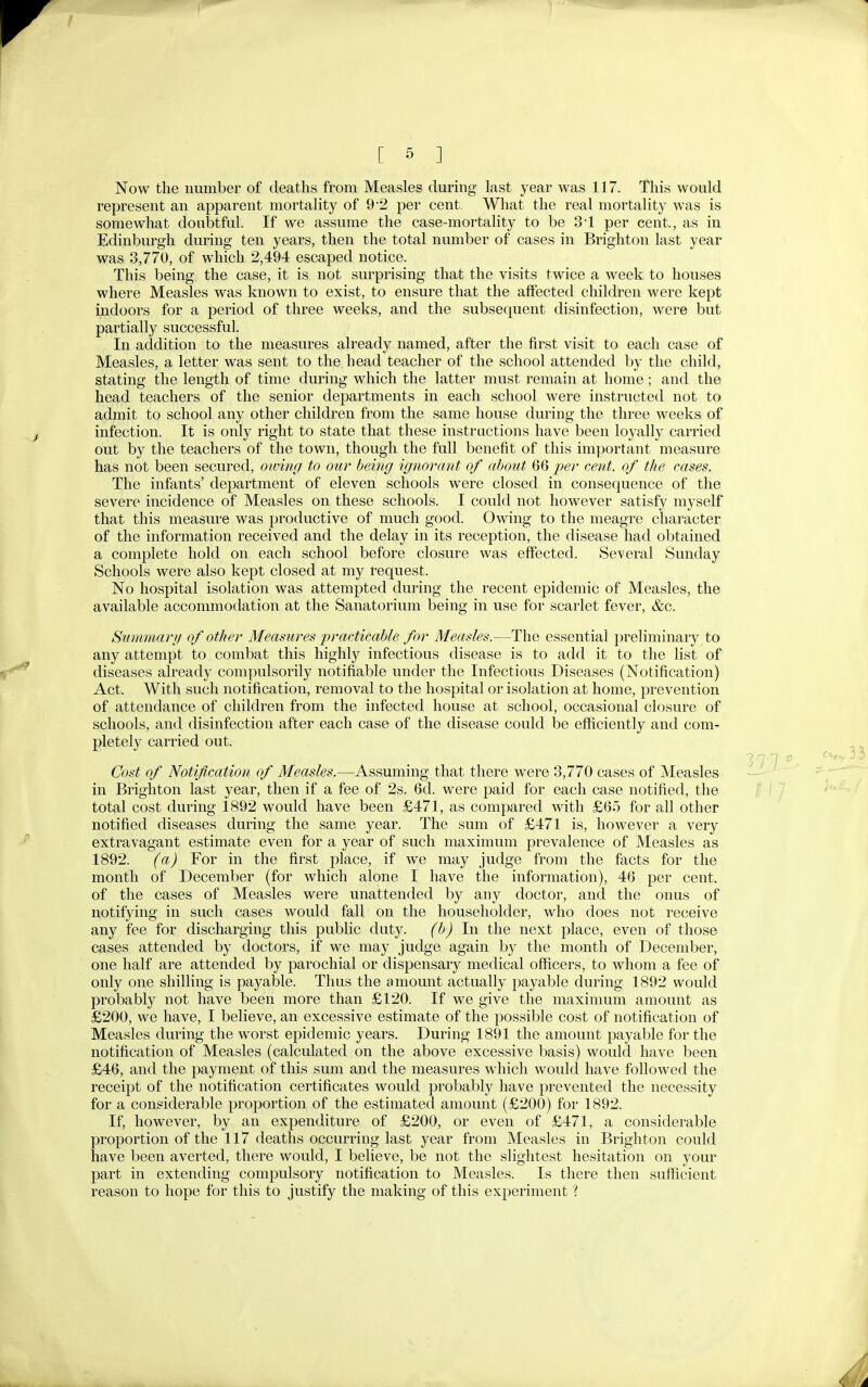 [ -5 ] Now the number of deaths from Measles during last year was 117. This would represent an apparent mortality of 9*2 per cent. What the real mortality was is somewhat doubtful. If we assume the case-mortality to be 3*1 per cent., as in Edinburgh during ten years, then the total number of cases in Brighton last year was 3,770, of which 2,494 escaped notice. This being the case, it is not surprising that the visits twice a week to houses where Measles was known to exist, to ensure that the affected children were kept indoors for a period of three weeks, and the subsequent disinfection, were but partially successful. In addition to the measures already named, after the first visit to each case of Measles, a letter was sent to the head teacher of the school attended by the child, stating the length of time during which the latter must remain at home; and the head teachers of the senior departments in each school were instructed not to admit to school any other children from the same house during the three weeks of infection. It is only right to state that these instructions have been loyally carried out by the teachers of the town, though the full benefit of this important measure has not been secured, owiiig to our being ignorant of about 66 per cent, of the cases. The infants' department of eleven schools were closed in consequence of the severe incidence of Measles on these schools. I could not however satisfy myself that this measure was productive of much good. Owing to the meagre character of the information received and the delay in its reception, the disease had obtained a complete hold on each school before closure was effected. Several Sunday Schools were also kept closed at my tequest. No hospital isolation was attempted during the recent epidemic of Measles, the available accommodation at the Sanatorium being in use for scarlet fever, &c. Summary of other Measures practicable for Measles.—The essential preliminary to any attempt to combat this highly infectious disease is to add it to the list of diseases already compulsorily notifiable under the Infectious Diseases (Notification) Act. With such notification, removal to the hospital or isolation at home, prevention of attendance of children from the infected house at school, occasional closure of schools, and disinfection after each case of the disease could be efficiently and com- pletely carried out. Cost of Notification of Measles.—Assuming that there were 3,770 cases of Measles in Brighton last year, then if a fee of 2s. 6d. were paid for each case notified, the total cost during 1892 would have been £471, as compared with £65 for all other notified diseases during the same year. The sum of £471 is, however a very extravagant estimate even for a year of such maximum prevalence of Measles as 1892. (a) For in the first place, if we may judge from the facts for the month of December (for which alone I have the information), 46 per cent, of the cases of Measles were unattended by any doctor, and the onus of notifying in such cases would fall on the householder, who does not receive any fee for discharging this public duty. (b) In the next j^lace, even of those cases attended by doctors, if we may judge again by the month of December, one half are attended by parochial or dispensary medical officers, to whom a fee of only one shilling is payable. Thus the amount actually payable during 1892 would probably not have been more than £120. If we give the maximum amount as £200, we have, I believe, an excessive estimate of the possible cost of notification of Measles during the worst epidemic years. During 1891 the amount payable for the notification of Measles (calculated on the above excessive basis) would have been £46, and the payment of this sum and the measures which would have followed the receipt of the notification certificates would probably have prevented the necessity for a considerable proportion of the estimated amount (£200) for 1892. If, however, by an expenditure of £200, or even of £471, a considerable proportion of the 117 deaths occurring last year from Measles in Brighton could have been averted, there would, I believe, be not the slightest hesitation on your part in extending compulsory notification to Measles. Is there then sufficient reason to hope for this to justify the making of this experiment ?