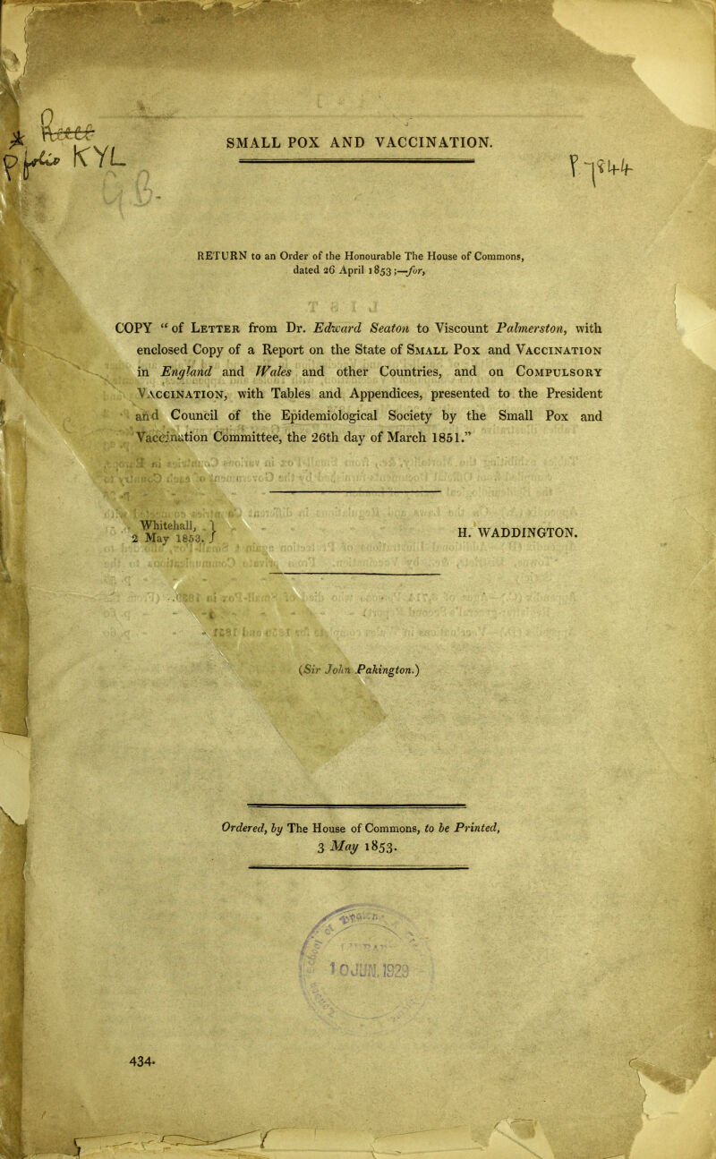 RETURN to an Ordei* of the Honourable The House of Commons, dated 26 April 1853 -y—for, COPY  of Letter from Dr. Edward Seaton to Viscount Palmerston, with enclosed Copy of a Report on the State of Small Pox and Vaccination in England and fVales and other Countries, and on Compulsory Vaccination, with Tables and Appendices, presented to the President and Council of the Epidemiological Society by the Small Pox and VacC-jnation Committee, the 26th day of March 1851. Whitehall, I 2 May 1863. J H. WADDINGTON. {Sir John .Pakington.) Ordered, by The House of Commons, to be Printed, 3 May 1853. 434. J