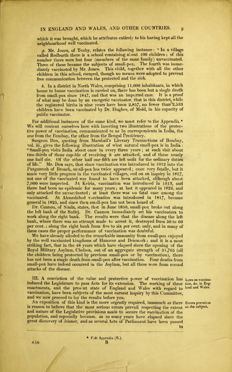 which it was brought, which he attributes entirely to his having kept all the neighbourhood well vaccinated. g. Mr. Jones, of Tenby, relates the following instance:  In a village called Redburth there is a school containing about 100 children ; of this number there were but four (members of the same family) unvaccinated. Three of these became the subjects of small-pox. The fourth was imme- diately vaccinated by Mr. Jones. This child, together with all the other children in this scliool, escaped, though no means were adopted to prevent free communication between the protected and the sick. h. In a district in North Wales, comprising 11,000 inhabitants, in which house to house vaccination is carried on, there has been but a single death from small-pox since 1847, and that was an imported case. It is a proof of what may be done by an energetic vaccinator, that in this district, while the registered births in nine years have been 2,857, no fewer than2,533 children have been vaccinated by Dr. Hughes, of Mold, in his capacity of public vaccinator. For additional instances of the same kind, we must refer to the Appendix.* We will content ourselves here with inserting two illustrations of the protec-, tive power of vaccination, communicated to us by correspondents in India, the one from the Bombay, the other from the Bengal Presidency. Surgeon Don, quoting from Marshall's Literary Transactions of Bombay, vol. iii., gives the following illustration of what natural small-pox is in India : Small-pox visits India about once in every three years ; at each visit about two-thirds of those capable of receiving it are attacked, and of these nearly one-half die. Of the other half one-fifth are left unfit for the ordinary duties of life. Mr. Don says, that since vaccination was introduced in 1812 into the Purgunnah of Broach, small-pox has twice appeared; once very fatally, but it made very little progress in the vaccinated villages, and on an inquiry in 1817, not one of the vaccinated was found to have been attacked, although about 7,000 were inspected. At Keiria, vaccination was introduced in 1813, and there had been no epidemic for many years; at last it appeared in 1824, and only attacked the unvaccinated; at least there was no fatal case among the vaccinated. At Ahmedabad vaccination was introduced in 1817, became general in 1825, and since then small-pox has not been heard of. Dr. Cannon, of Simla, states, that in June 1850, small-pox broke out along the left bank of the Sutlej. Dr. Cannon immediately set his vaccinators to work along the right bank. The results were that the disease along the left bank, where there was no attempt made to arrest it, destroyed from 50 to (30 per cent.; along the right bank from five to six per cent, only, and in many of these cases the proper performance of vaccination was doubtful. We have already alluded to the remarkable immunity from small-pox enjoyed by the well vaccinated kingdoms of Hanover and Denmark; and it is a most striking fact, that in the 48 years which have elapsed since the opening of the Royal Military Asylum, Chelsea, out of an aggregate strength of 31,705 (all the children being protected by previous small-pox or by vaccination), there has not been a single death from small-pox after vaccination. Four deaths from small-pox have indeed occurred in the Asylum, but all these were from second attacks of the disease. III. A conviction of the value and protective power of vaccination has Laws on vaccina- induced the Legislature to pass Acts for its extension. The working of these uon, &c. in Eng- enactments, and the presi-nt state of England and Wales with regard to ^^'^ ^^ Wales, vaccination, have been subjects of the most earnest inquiry by this Committee, and we now proceed to lay the results before you. An exposition of this kind is the more urgently required, inasmuch as there Errors prevalent is reason to beheve that the most serious errors prevail respecting the extent subject, and nature of the Legislative provisions made to secure the vaccination of the population, and especially because, as so many years have elapsed since the great discovery of Jenner. and as several Acts of Parliament have been passed tQ 434- • Vde Appendix (B.). B