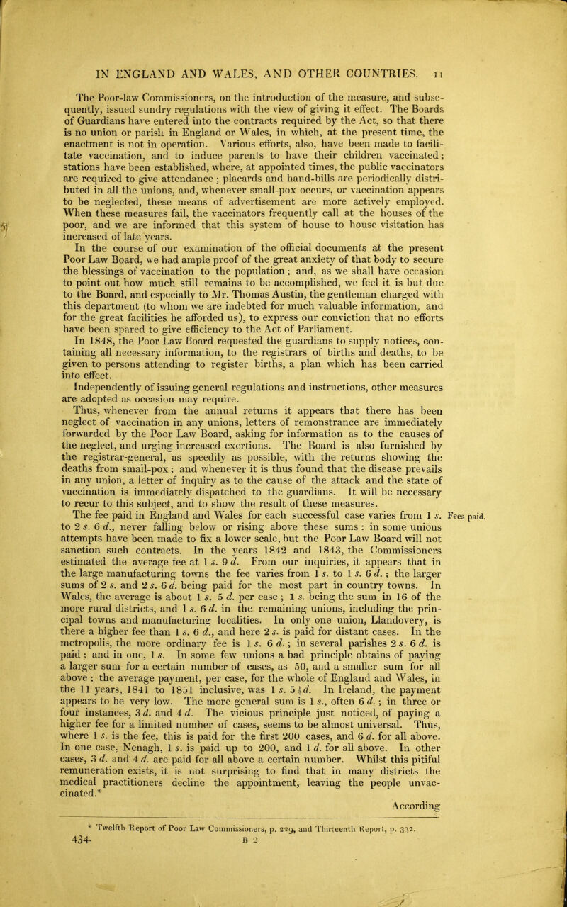 The Poor-law Commissioners, on the introduction of the measure, and subse- quently, issued sundry regulations with the view of giving it effect. The Boards of Guardians have entered into the contracts required by the Act, so that there is no union or parish in England or Wales, in which, at the present time, the enactment is not in operation. Various efforts, also, have been made to facili- tate vaccination, and to induce parents to have their children vaccinated; stations have been estabhshed, where, at appointed times, the public vaccinators are requii*ed to give attendance ; placards and hand-bills are periodically distri- buted in all the unions, and, whenever small-pox occurs, or vaccination appears to be neglected, these means of advertisement are more actively employed. When these measures fail, the vaccinators frequently call at the houses of the poor, and we are informed that this system of house to house visitation has increased of late years. In the course of our examination of the official documents at the present Poor Law Board, we had ample proof of the great anxiety of that body to secure the blessings of vaccination to the population ; and, as we shall haxe occasion to point out how much still remains to be accomplished, we feel it is but due to the Board, and especially to Mr. Thomas Austin, the gentleman charged with this department (to whom we are indebted for much valuable information, and for the great facilities he afforded us), to express our conviction that no efforts have been spared to give efficiency to the Act of Parliament. In 1848, the Poor Law Board requested the guardians to supply notices, con- taining all necessary information, to the registrars of births and deaths, to be given to persons attending to register births, a plan which has been carried into effect. Independently of issuing general regulations and instructions, other measures are adopted as occasion may require. Thus, whenever from the annual returns it appears that there has been neglect of vaccination in any unions, letters of remonstrance are immediately forwarded by the Poor Law Board, asking for information as to the causes of the neglect, and urging increased exertions. The Board is also furnished by the registrar-general, as speedily as possible, with the returns showing the deaths from smail-pox; and whenever it is thus found that the disease prevails in any union, a letter of inquiry as to the cause of the attack and the state of vaccination is immediately dispatched to the guardians. It will be necessary to recur to this subject, and to show the result of these measures. The fee paid in England and Wales for each successful case varies from 1 s. Fees paid, to 2 6 d., never falling below or rising above these sums : in some unions attempts have been made to fix a lower scale, but the Poor Law Board will not sanction such contracts. In the years 1842 and 1843, the Commissioners estimated the average fee at 1 9 d. From our inquiries, it appears that in the large manufacturing towns the fee varies from I s. to I s. 6 d. ; the larger sums of 2^. and 2 s. Qd. being paid for the most part in country towns. In Wales, the average is about Is. 5 d. per case ; 1 s. being the sum in 16 of the more rural districts, and Is. Qd. in the remaining unions, including the prin- cipal towns and manufacturing localities. In only one union, Llandovery, is there a higher fee than I s. 6 d., and here 2 s. is paid for distant cases. In the metropolis, the more ordinary fee is 1 s. 6 c?.; in several parishes 2 s. Q d. is paid ; and in one, 1 s. In some few unions a bad principle obtains of paying a larger sum for a certain number of cases, as 50, and a smaller sum for all above ; the average payment, per case, for the whole of England and Wales, in the 11 years, 1841 to 1851 inclusive, was Is. b^d. In Ireland, the payment appears to be very low. The more general sum is 1 s., often Qd.; in three or four instances, 3 d. and 4 d. The vicious principle just noticed, of paying a higher fee for a limited number of cases, seems to be almost universal. Thus, where 1 s. is the fee, this is paid for the first 200 cases, and 6 d. for all above. In one case, Nenagh, 1 s. is paid up to 200, and 1 d. for all above. In other cases, 3 d. and 4 d. are paid for all above a certain number. Whilst this pitiful remuneration exists, it is not surprising to find that in many districts the medical practitioners decline the appointment, leaving the people unvac- cinated.* According * Twelfth Report of Poor Law Commissioners, p. 2'?g, and Thirteenth Report, p. 332.