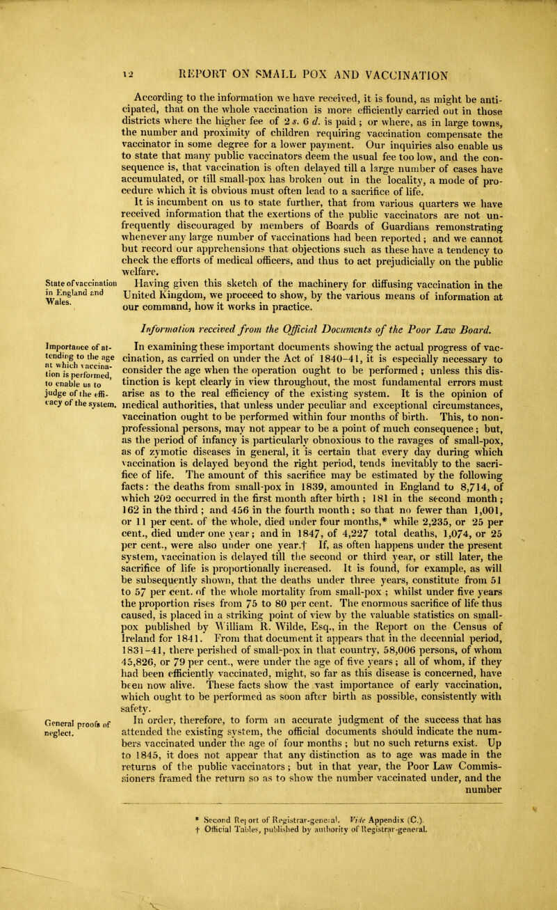 According to the information we have received, it is found, as might be anti- cipated, that on the whole vaccination is more efficiently carried out in those districts where the higher fee of 2 6 d. is paid ; or where, as in large towns, the number and proximity of children requiring vaccination compensate the vaccinator in some degree for a lower payment. Our inquiries also enable us to state that many public vaccinators deem the usual fee too low, and the con- sequence is, that vaccination is often delayed till a large number of cases have accumulated, or till small-pox has broken out in the locality, a mode of pro- cedure which it is obvious must often lead to a sacrifice of life. It is incumbent on us to state further, that from various quarters we have received information that the exertions of the pubhc vaccinators are not un- frequently discouraged by members of Boards of Guardians remonstrating whenever any large number of vaccinations had been reported ; and we cannot but record our apprehensions that objections such as these have a tendency to check the efforts of medical officers, and thus to act prejudicially on the public welfare. State of vaccination Having given this sketch of the machinery for diffusing vaccination in the m England and United Kingdom, we proceed to show, by the various means of information at  our command, how it works in practice. Information received from the Official Documents of the Poor Law Board. Importance of at- In examining these important documents showing the actual progress of vac- ntwhi^h '•'^/'ge cination, as carried on under the Act of 1840-41, it is especially necessary to lion isperfb^med' consider the age when the operation ought to be performed; unless this dis- to enable us to ' tinction is kept clearly in view throughout, the most fundamental errors must judge of the effi. arise as to the real efficiency of the existing system. It is the opinion of I acy of the system, medical authorities, that unless under peculiar and exceptional circumstances, vaccination ought to be performed within four months of birth. This, to non- professional persons, may not appear to be a point of much consequence; but, as the period of infancy is particularly obnoxious to the ravages of small-pox, as of zymotic diseases in general, it is certain that every day during which vaccination is delayed beyond the right period, tends inevitably to the sacri- fice of life. The amount of this sacrifice may be estimated by the following facts: the deaths from small-pox in 1839, amounted in England to 8,714, of which 202 occurred in the first month after birth ; 181 in the second month; 162 in the third ; .and 456 in the fourth month ; so that no fewer than 1,001, or 11 per cent, of the whole, died under four months,* while 2,235, or 25 per cent., died under one year; and in 1847, of 4,227 total deaths, 1,074, or 25 per cent., were also under one year.'l If, as often happens under the present system, vaccination is delayed till tlie second or third year, or still later, the sacrifice of life is proportionally increased. It is found, for example, as will be subsequently shown, that the deaths under three years, constitute from 51 to 57 per cent, of the whole mortality from small-pox ; whilst under five years the proportion rises from 75 to 80 per cent. The enormous sacrifice of life thus caused, is placed in a striking point of view by the valuable statistics on small- pox published by MilUam R. Wilde, Esq., in the Report on the Census of Ireland for 1841. From that document it appears that in the decennial period, 1831-41, there perished of small-pox in that country, 58,006 persons, of whom 45,826, or 79 per cent., were under the age of five years ; all of whom, if they had been efficiently vaccinated, might, so far as this disease is concerned, have been now alive. These facts show the vast importance of early vaccination, which ought to be performed as soon after birth as possible, consistently with safety. General proofs of order, therefore, to form an accurate judgment of the success that has neglect. attended the existing system, the official documents should indicate the num- bers vaccinated under the age of four months ; but no such returns exist. Up to 1845, it does not appear that any distinction as to age was made in the returns of the public vaccinators; but in that year, the Poor Law Commis- sioners framed the return so as to show the number vaccinated under, and the number * Second Re[ ort of Rpgistiar-genera'. Vide Appendix (C). t Ofticial Table?, published by authority of Registrar-general.