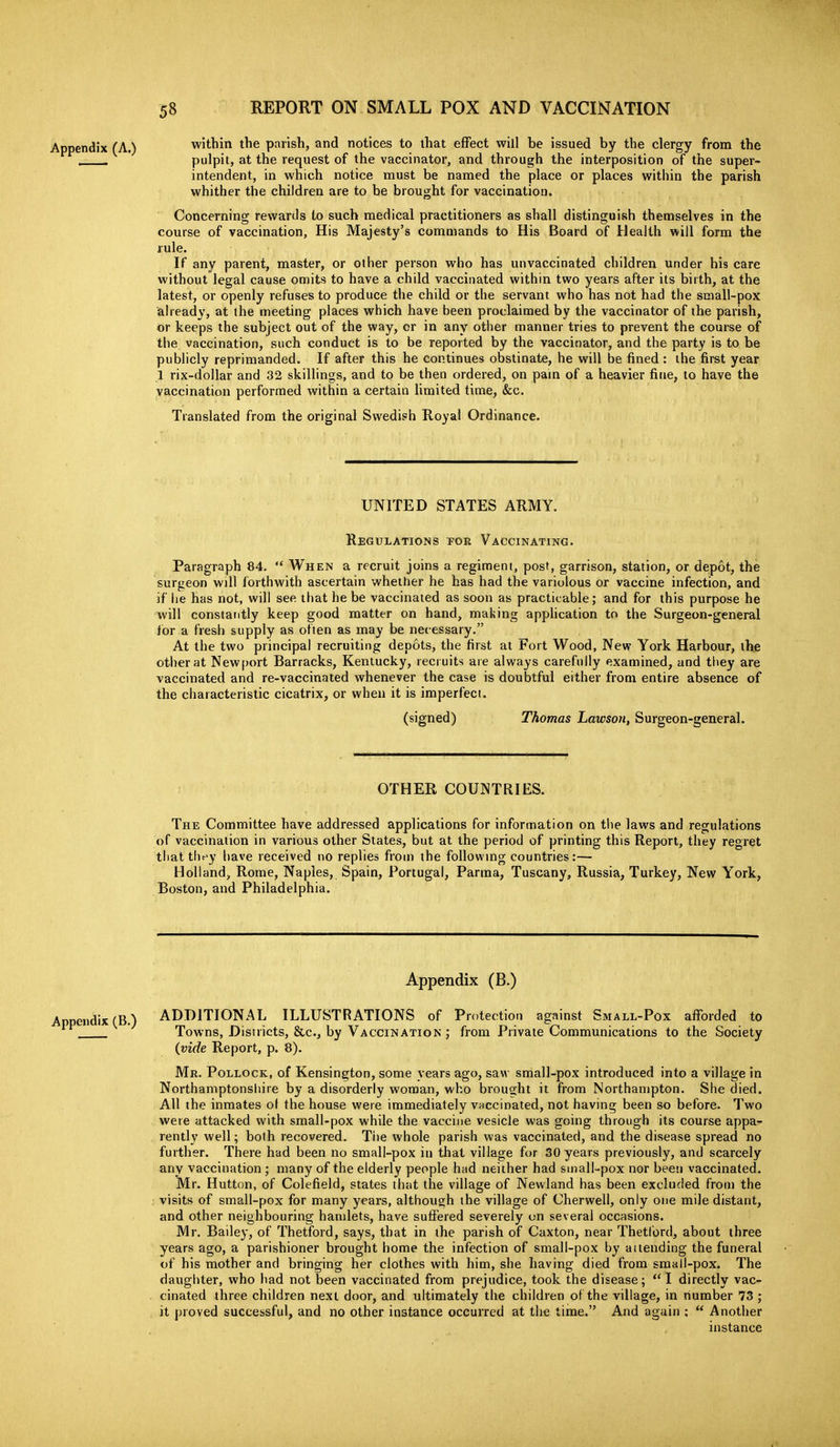 Appendix (A.) within the parish, and notices to that effect will be issued by the clergy from the pulpit, at the request of the vaccinator, and through the interposition of the super- intendent, in which notice must be named the place or places within the parish whither the children are to be brought for vaccination. Concerning rewards to such medical practitioners as shall distinguish themselves in the course of vaccination, His Majesty's commands to His Board of Health will form the rule. If any parent, master, or other person who has unvaccinated children under his care without legal cause omits to have a child vaccinated within two years after its birth, at the latest, or openly refuses to produce the child or the servant who has not had the small-pox already, at the meeting places which have been proclaimed by the vaccinator of the parish, or keeps the subject out of the way, or in any other manner tries to prevent the course of the vaccination, such conduct is to be reported by the vaccinator, and the party is to be publicly reprimanded. If after this he continues obstinate, he will be fined : the first year 1 rix-dollar and 32 skillings, and to be then ordered, on pam of a heavier fine, to have the vaccination performed within a certain limited time, &c. Translated from the original Swedish Royal Ordinance. UNITED STATES ARMY. Regulations for Vaccinating. Paragraph 84.  When a recruit joins a regiment, post, garrison, station, or depot, the surgeon will forthwith ascertain whether he has had the variolous or vaccine infection, and if lie has not, will see that he be vaccinated as soon as practicable; and for this purpose he will constantly keep good matter on hand, making appUcation to the Surgeon-general for a fresh supply as often as may be necessary. At the two principal recruiting depots, the first at Fort Wood, New York Harbour, the other at Newport Barracks, Kentucky, recruits are always carefully examined, and they are vaccinated and re-vaccinated whenever the case is doubtful either from entire absence of the characteristic cicatrix, or when it is imperfect. (signed) Thomas Lawson, Surgeon-general. OTHER COUNTRIES. The Committee have addressed applications for information on the laws and regulations of vaccination in various other States, but at the period of printing this Report, they regret tliat tbey have received no replies from the followmg countries:— Holland, Rome, Naples, Spain, Portugal, Parma, Tuscany, Russia, Turkey, New York, Boston, and Philadelphia. Appendix (B.) Appendix (B.) ADDITIONAL ILLUSTRATIONS of Protection against Small-Pox afforded to Towns, Districts, &c., by Vaccination ; from Private Communications to the Society (vide Report, p. 8). Mr. Pollock, of Kensington, some years ago, saw small-pox introduced into a village in Northamptonsliire by a disorderly woman, who brousiht it from Northampton. She died. All the inmates of the house were immediately VHCcinated, not having been so before. Two were attacked with small-pox while the vaccine vesicle was going through its course appa- rently well; both recovered. Ti)e whole parish was vaccinated, and the disease spread no further. There had been no small-pox in that village for 30 years previously, and scarcely any vaccination ,• many of the elderly people had neither had small-pox nor been vaccinated. Mr. Hutton, of Colefield, states that the village of Newland has been excluded from the visits of small-pox for many years, although the village of Cherwell, only one mile distant, and other neighbouring hamlets, have suffered severely on several occasions. Mr. Bailey, of Thetford, says, that in the parish of Caxton, near Thetford, about three years ago, a parishioner brought home the infection of small-pox by attending the funeral of his mother and bringing her clothes with him, she having died from small-pox. The daugliter, who had not been vaccinated from prejudice, took the disease; ** I directly vac- cinated three children next door, and ultimately the children of the village, in number 73 ; it proved successful, and no other instance occurred at the time. And again ;  Another instance