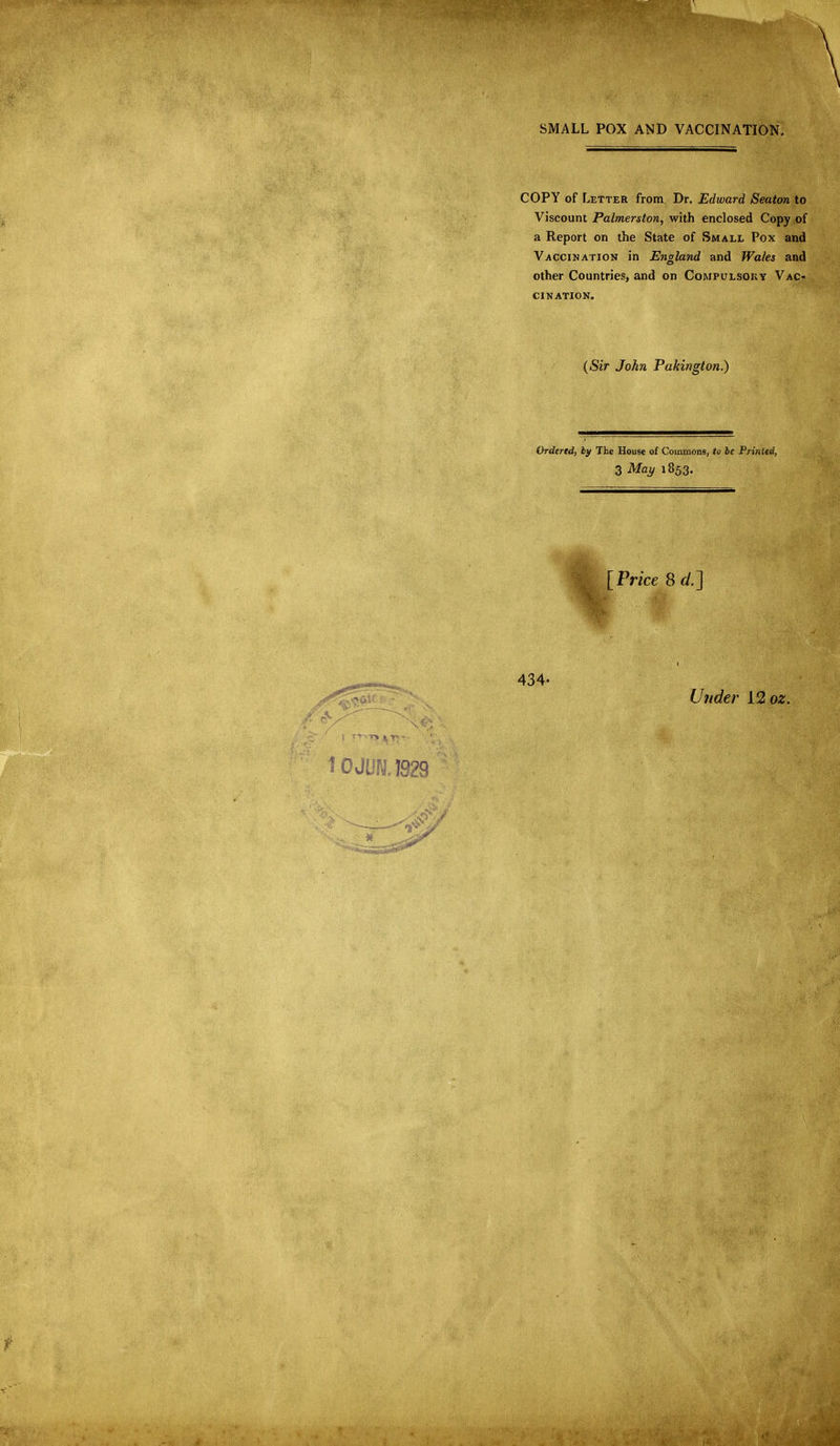 SMALL POX AND VACCINATION. COPY of Letter from Dr. Edward Seaton to Viscount Palmerston, with enclosed Copy of a Report on the State of Small Pox and Vaccination in England and Wales and other Countries, and on Compulsory Vac- cination. ((Sir John Pakington.) Ordered, by The House of Commons, to be Printed, 3 Mai/ 1853. [Price Sd.~\ Under i2oz. 0 JON. 1929