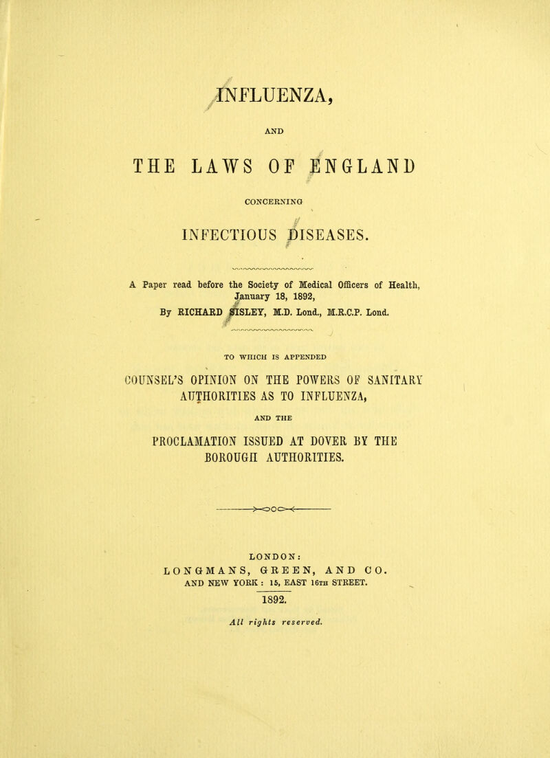 INFLUENZA, / AND THE LAWS OP ENGLAND CONCERNING / INFECTIOUS DISEASES. w A Paper read before the Society of Medical Officers of Health, January 18, 1892, By RICHARD jfflSLEY, M.D. Lond., M.R.C.P. Lond. TO WHICH IS APPENDED COUNSEL'S OPINION ON THE POWERS OF SANITARY AUTHORITIES AS TO INFLUENZA, AND THE PROCLAMATION ISSUED AT DOVER BY THE BOROUGH AUTHORITIES. LONDON: LONGMANS, GREEN, AND CO. AND NEW YORK : 15, EAST 16th STREET. 1892. All rights reserved.