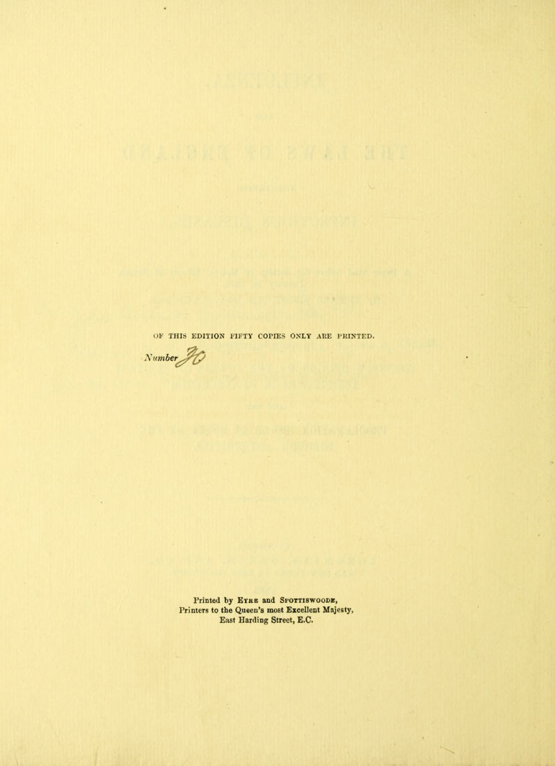 OF THIS EDITION FIFTY COPIES ONLY ARE PRINTED. Number^ Printed by Erne and Si'Ottiswoodk, Printers to the Queen's most Excellent Majesty, East Harding Street, E.C