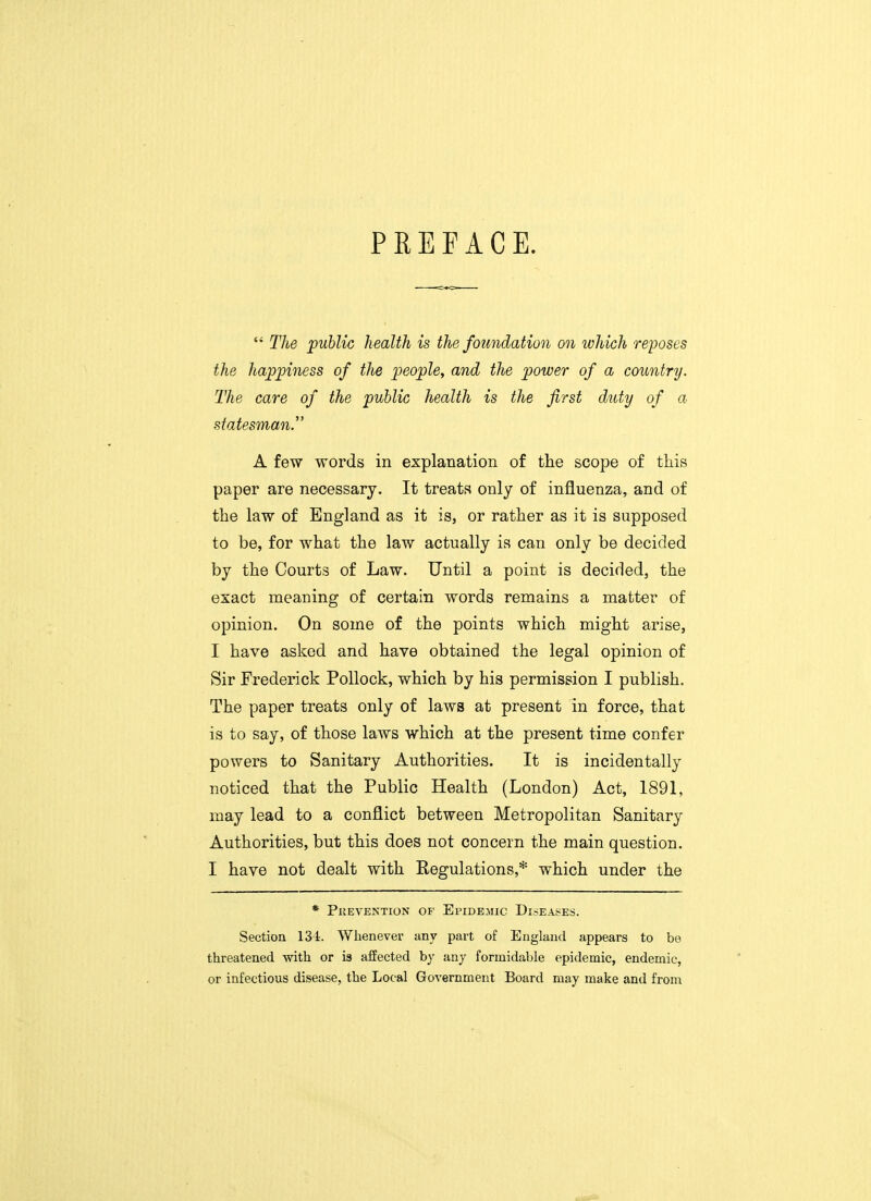 PREFACE.  The public health is the foundation on which reposes the happiness of the people, and the power of a country. The care of the public health is the first duty of a statesman. A few words in explanation of the scope of this paper are necessary. It treats only of influenza, and of the law of England as it is, or rather as it is supposed to be, for what the law actually is can only be decided by the Courts of Law. Until a point is decided, the exact meaning of certain words remains a matter of opinion. On some of the points which might arise, I have asked and have obtained the legal opinion of Sir Frederick Pollock, which by his permission I publish. The paper treats only of laws at present in force, that is to say, of those laws which at the present time confer powers to Sanitary Authorities. It is incidentally noticed that the Public Health (London) Act, 1891, may lead to a conflict between Metropolitan Sanitary Authorities, but this does not concern the main question. I have not dealt with Regulations,* which under the * Prevention of Epidemic Diseases. Section 134. Whenever any part of England appears to be threatened with or is affected by any formidable epidemic, endemic, or infectious disease, the Local Government Board may make and from