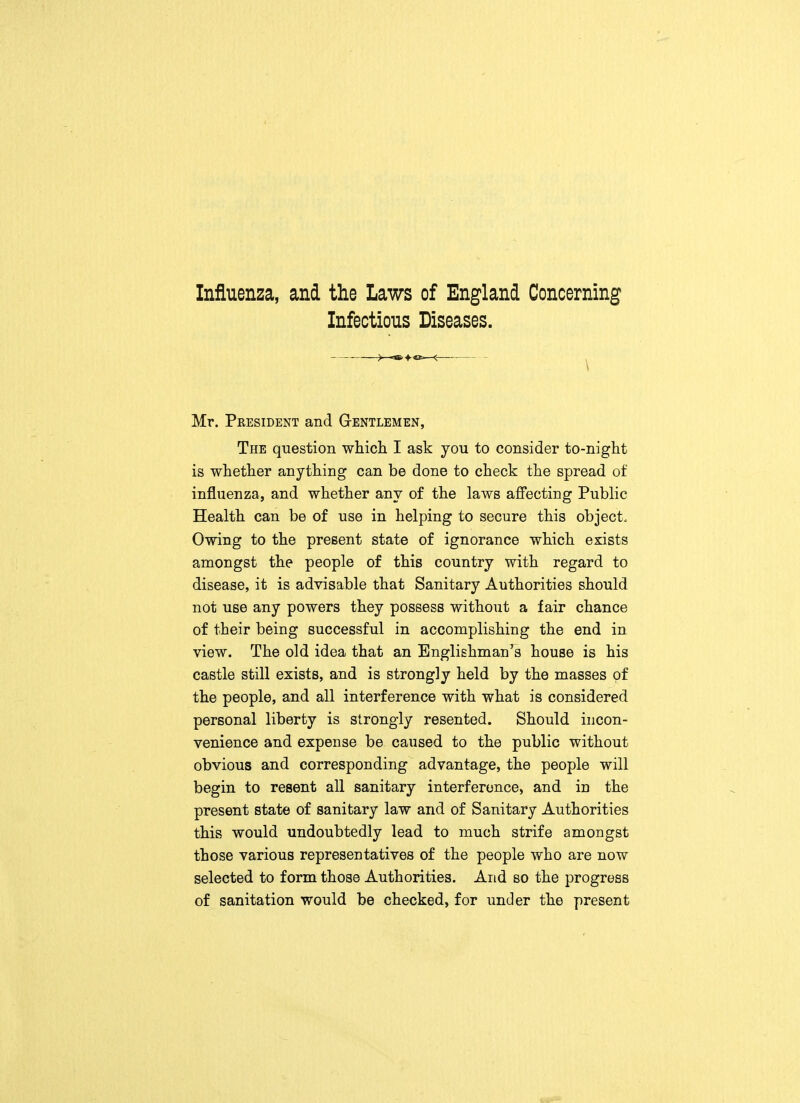 Influenza, and the Laws of England Concerning Infectious Diseases. —<—■— Mr. President and Gentlemen, The question which I ask you to consider to-night is whether anything can be done to check the spread of influenza, and whether any of the laws affecting Public Health can be of use in helping to secure this object. Owing to the present state of ignorance which exists amongst the people of this country with regard to disease, it is advisable that Sanitary Authorities should not use any powers they possess without a fair chance of their being successful in accomplishing the end in view. The old idea that an Englishman's house is his castle still exists, and is strongly held by the masses of the people, and all interference with what is considered personal liberty is strongly resented. Should incon- venience and expense be caused to the public without obvious and corresponding advantage, the people will begin to resent all sanitary interference, and in the present state of sanitary law and of Sanitary Authorities this would undoubtedly lead to much strife amongst those various representatives of the people who are now selected to form those Authorities. And so the progress of sanitation would be checked, for under the present