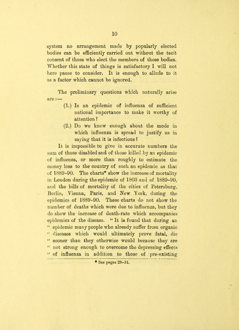 system no arrangement made by popularly elected bodies can be efficiently carried out without the tacit consent of those who elect the members of those bodies. Whether this state of things is satisfactory I will not here pause to consider. It is enough to allude to it as a factor which cannot be ignored. The preliminary questions which naturally arise are:— (1.) Is an epidemic of influenza of sufficient national importance to make it worthy of attention ? (2.) Do we know enough about the mode in which influenza is spread to justify us in saying that it is infectious ? It is impossible to give in accurate numbers the sum of those disabled and of those killed by an epidemic of influenza, or more than roughly to estimate the money loss to the country of such an epidemic as that of 1889-90. The charts* show the inoreaseof mortality in London during the epidemic of 1803 and of 1889-90, and the bills of mortality of the cities of Petersburg, Berlin, Vienna, Paris, and New York, during the epidemics of 1889-90. These charts do not show the number of deaths which were due to influenza, but they do show the increase of death-rate which accompanies epidemics of the disease.  It is found that during an  epidemic many people who already suffer from organic  diseases which would ultimately prove fatal, die  sooner than they otherwise would because they are  not strong enough to overcome the depressing effects  of influenza in addition to those of pre-existing » See pages 28-31.