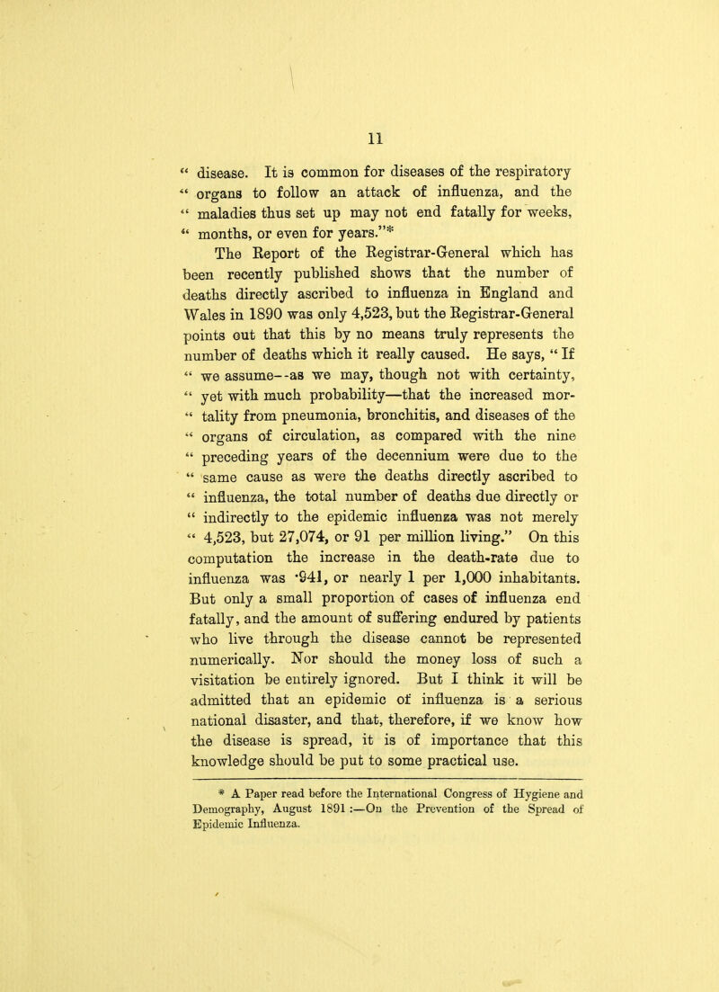  disease. It is common for diseases of the respiratory ** organs to follow an attack of influenza, and the  maladies thus set up may not end fatally for weeks,  months, or even for years.* The Report of the Registrar-General which has been recently published shows that the number of deaths directly ascribed to influenza in England and Wales in 1890 was only 4,523, but the Registrar-General points out that this by no means truly represents the number of deaths which it really caused. He says,  If  we assume--as we may, though not with certainty,  yet with much probability—that the increased mor-  tality from pneumonia, bronchitis, and diseases of the  organs of circulation, as compared with the nine  preceding years of the decennium were due to the  same cause as were the deaths directly ascribed to  influenza, the total number of deaths due directly or  indirectly to the epidemic influenza was not merely « 4,523, but 27,074, or 91 per million living. On this computation the increase in the death-rate due to influenza was '941, or nearly 1 per 1,000 inhabitants. But only a small proportion of cases of influenza end fatally, and the amount of suffering endured by patients who live through the disease cannot be represented numerically. Nor should the money loss of such a visitation be entirely ignored. But I think it will be admitted that an epidemic of influenza is a serious national disaster, and that, therefore, if we know how the disease is spread, it is of importance that this knowledge should be put to some practical use. * A Paper read before the International Congress of Hygiene and Demography, August 1891 :—On the Prevention of the Spread of Epidemic Influenza.