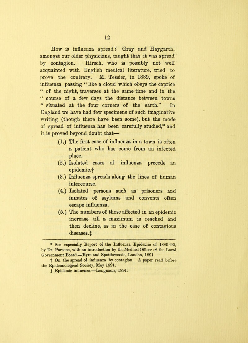 How is influenza spread? Gray and Haygarth, amongst our older physicians, taught that it was spread by contagion. Hirsch, who is possibly not well acquainted with English medical literature, tried to prove the contrary. M. Tessier, in 1889, spoke of influenza passing  like a cloud which obeys the caprice  of the night, traverses at the same time and in the  course of a few days the distance between towns  situated at the four corners of the earth. In England we have had few specimens of such imaginative writing (though there have been some), but the mode of spread of influenza has been carefully studied,* and it is proved beyond doubt that— (1.) The first case of influenza in a town is often a patient who has come from an infected place. (2.) Isolated cases of influenza precede an epidemic.f (3.) Influenza spreads along the lines of human intercourse. (4.) Isolated persons such as prisoners and inmates of asylums and convents often escape influenza. (5.) The numbers of those affected in an epidemic increase till a maximum is reached and then decline, as in the case of contagious diseases.t * See especially Report of the Influenza Epidemic of 1889-90, by Dr. Parsons, with an introduction by the Medical Officer of the Local, Government Board.—Eyre and Spottiswoode, London, 1891. j On the spread of influenza by contagion. A paper read before the Epidemiological Society, May 1891. X Epidemic influenza.—Longmans, 1891.