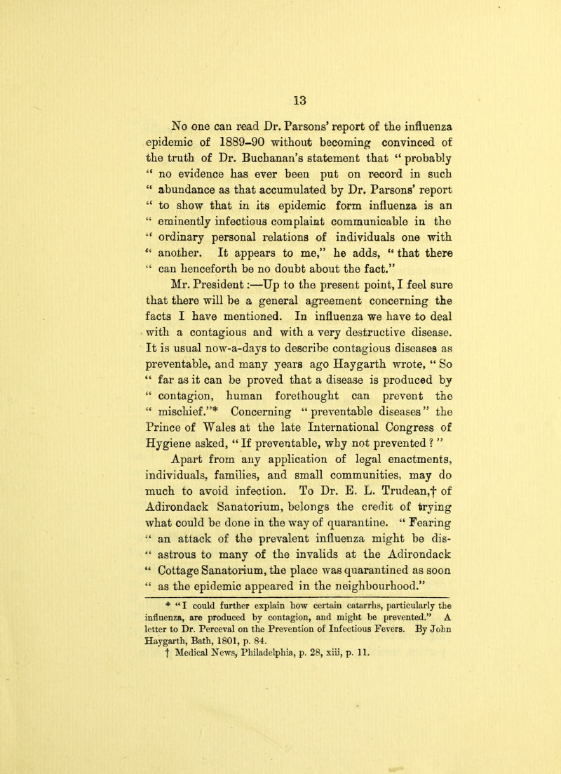 No one can read Dr. Parsons' report of the influenza epidemic of 1889-90 without becoming convinced of the truth of Dr. Buchanan's statement that tl probably  no evidence has ever been put on record in such  abundance as that accumulated by Dr. Parsons' report  to show that in its epidemic form influenza is an  eminently infectious complaint communicable in the •£ ordinary personal relations of individuals one with  another. It appears to me, he adds,  that there  can henceforth be no doubt about the fact. Mr. President:—Up to the present point, I feel sure that there will be a general agreement concerning the facts I have mentioned. In influenza we have to deal with a contagious and with a very destructive disease. It is usual now-a-days to describe contagious diseases as preventable, and many years ago Hay garth wrote,  So  far as it can be proved that a disease is produced by  contagion, human forethought can prevent the S£ mischief.* Concerning  preventable diseases the Prince of Wales at the late International Congress of Hygiene asked,  If preventable, why not prevented ?  Apart from any application of legal enactments, individuals, families, and small communities, may do much to avoid infection. To Dr. B. L. Trudean,f of Adirondack Sanatorium, belongs the credit of trying what could be done in the way of quarantine.  Fearing  an attack of the prevalent influenza might be dis-  astrous to many of the invalids at the Adirondack **. Cottage Sanatorium, the place was quarantined as soon  as the epidemic appeared in the neighbourhood. *  I could further explain how certain catarrhs, particularly the influenza, are produced by contagion, and might be prevented. A letter to Dr. Perceval on the Prevention of Infectious Fevers. By John Haygarth, Bath, 1801, p. 84. t Medical News, Philadelphia, p. 28, siii, p. 11.