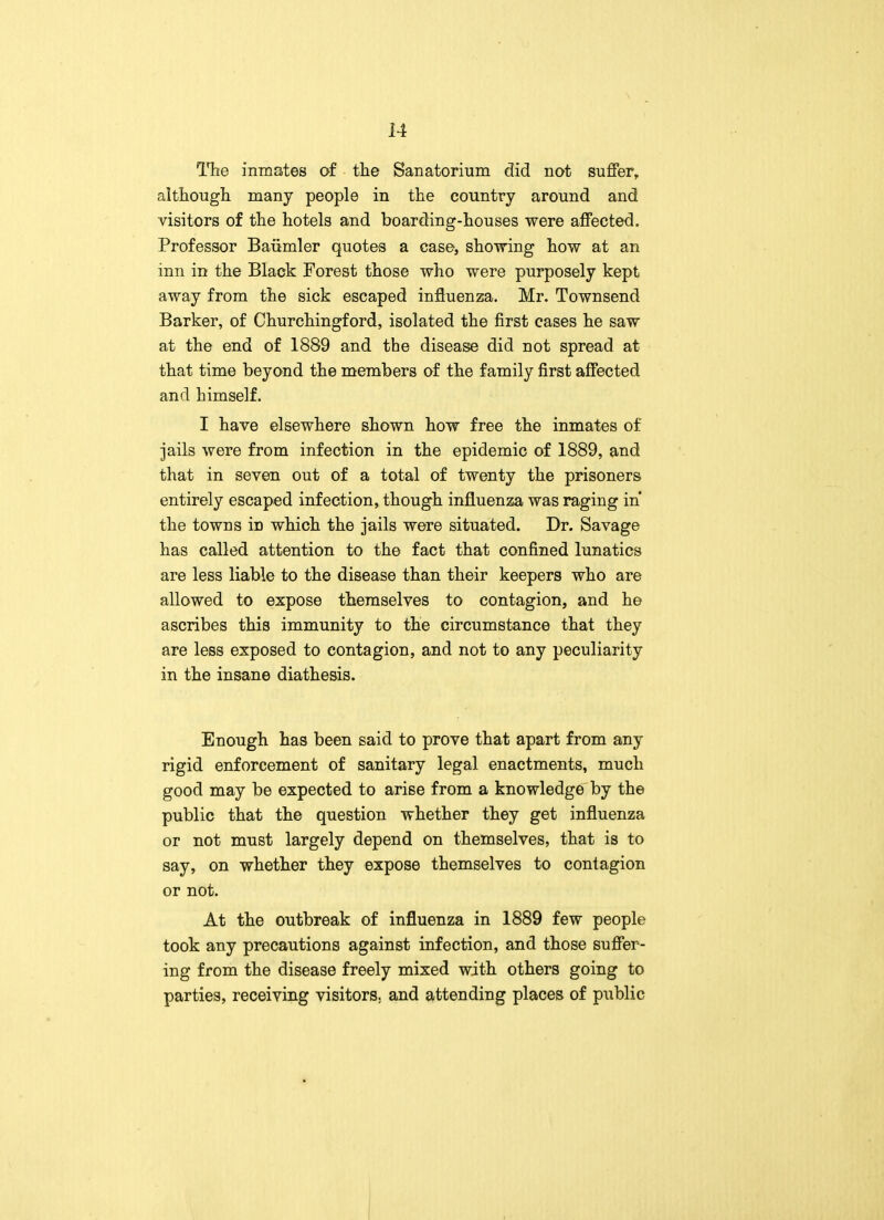 The inmates of the Sanatorium did not suffer, although many people in the country around and visitors of the hotels and boarding-houses were affected. Professor Baiimler quotes a case, showing how at an inn in the Black Forest those who were purposely kept away from the sick escaped influenza. Mr. Townsend Barker, of Churchingford, isolated the first cases he saw at the end of 1889 and the disease did not spread at that time beyond the members of the family first affected and himself. I have elsewhere shown how free the inmates of jails were from infection in the epidemic of 1889, and that in seven out of a total of twenty the prisoners entirely escaped infection, though influenza was raging in the towns iD which the jails were situated. Dr. Savage has called attention to the fact that confined lunatics are less liable to the disease than their keepers who are allowed to expose themselves to contagion, and he ascribes this immunity to the circumstance that they are less exposed to contagion, and not to any peculiarity in the insane diathesis. Enough has been said to prove that apart from any rigid enforcement of sanitary legal enactments, much good may be expected to arise from a knowledge by the public that the question whether they get influenza or not must largely depend on themselves, that is to say, on whether they expose themselves to contagion or not. At the outbreak of influenza in 1889 few people took any precautions against infection, and those suffer- ing from the disease freely mixed with others going to parties, receiving visitors, and attending places of public