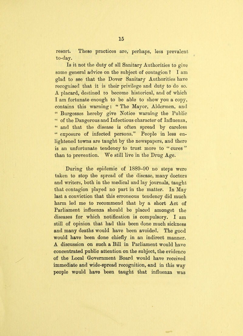 resort. These practices are, perhaps, less prevalent to-day. Is it not the duty of all Sanitary Authorities to give some general advice on the subject of contagion ? I am glad to see that the Dover Sanitary Authorities have recognised that it is their privilege and duty to do so. A placard, destined to become historical, and of which I am fortunate enough to be able to show you a copy, contains this warning:  The Mayor, Aldermen, and  Burgesses hereby give Notice warning the Public  of the Dangerous and Infectious character of Influenza,  and that the disease is often spread by careless  exposure of infected persons. People in less en- lightened towns are taught by the newspapers, and there is an unfortunate tendency to trust more to  cures  than to prevention. We still live in the Drug Age. During the epidemic of 1889-90 no steps were taken to stop the spread of the disease, many doctors and writers, both in the medical and lay journals, taught that contagion played no part in the matter. In May last a conviction that this erroneous tendency did much harm led me to recommend that by a short Act of Parliament influenza should be placed amongst the diseases for which notification is compulsory. I am still of opinion that had this been done much sickness and many deaths would have been avoided. The good would, have been done chiefly in an indirect manner. A discussion on such a Bill in Parliament would have concentrated public attention on the subject, the evidence of the Local Government Board would have received immediate and wide-spread recognition, -and in this way people would have been taught that influenza was
