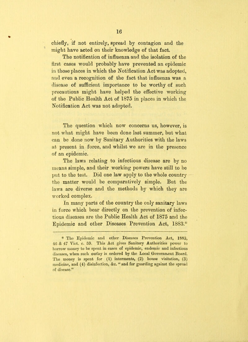 chiefly, if not entirely, spread by contagion and the might have acted on their knowledge of that fact. The notification of influenza and the isolation of the first cases would probably have prevented an epidemic in those places in which the Notification Act was adopted, and even a recognition of the fact that influenza was a disease of sufficient importance to be worthy of such precautions might have helped the effective working of the Public Health Act of 1875 in places in which the Notification Act was not adopted. The question which now concerns us, however, is not what might have been done last summer, but what can be done now by Sanitary Authorities with the laws at present in force, and whilst we are in the presence of an epidemic. The laws relating to infectious disease are by no means simple, and their working powers have still to be put to the test. Did one law apply to the whole country the matter would be comparatively simple. But the laws are diverse and the methods by which they are worked complex. In many parts of the country the only sanitary laws in force which bear directly on the prevention of infec- tious diseases are the Public Health Act of 1875 and the Epidemic and other Diseases Prevention Act, 1883.* * The Epidemic and other Diseases Prevention Act, 1883, 46 & 47 Vict. c. 59. This Act gives Sanitary Authorities power to borrow money to be spent in cases of epidemic, endemic and infectious diseases, when such outlay is ordered by the Local Government Board. The money is spent for (I) interments, (2) house visitation, (3) medicine, and (4) disinfection, &c.  and for guarding against the spread of disease.