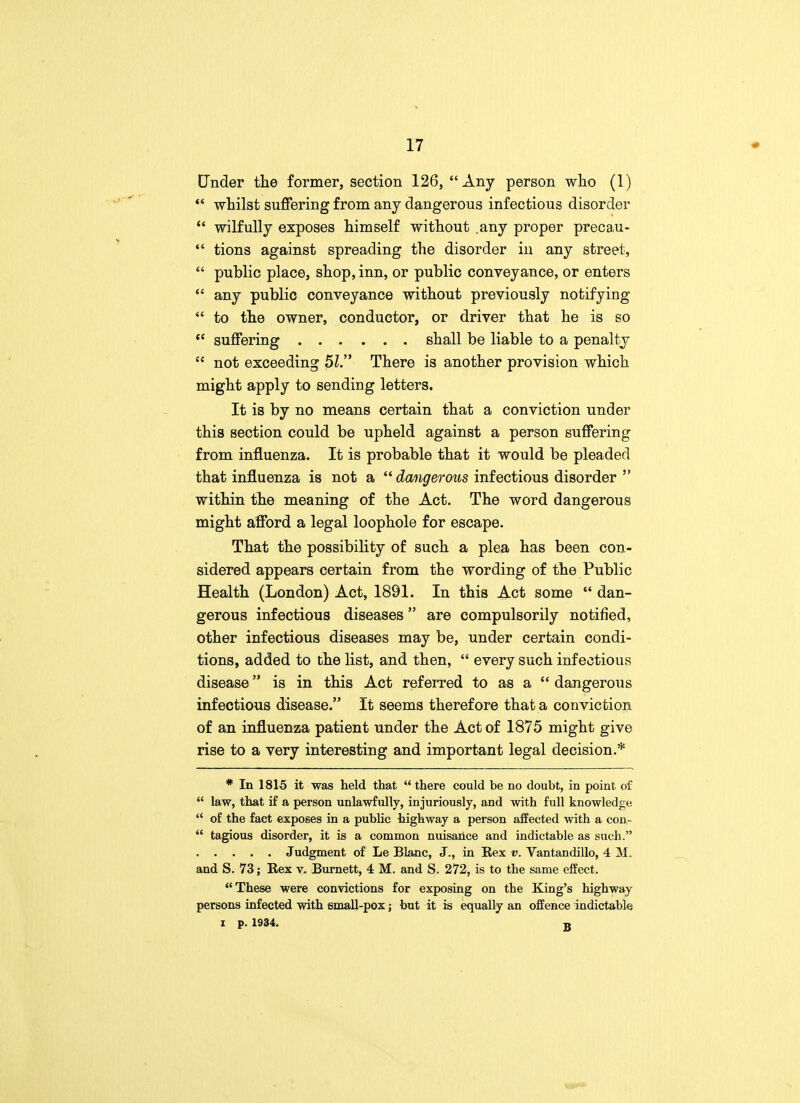 Under the former, section 126, Any person who (1)  whilst suffering from any dangerous infectious disorder  wilfully exposes himself without .any proper precau-  tions against spreading the disorder in any street,  public place, shop, inn, or public conveyance, or enters  any public conveyance without previously notifying  to the owner, conductor, or driver that he is so  suffering shall be liable to a penalty  not exceeding 51. There is another provision which might apply to sending letters. It is by no means certain that a conviction under this section could be upheld against a person suffering from influenza. It is probable that it would be pleaded that influenza is not a  dangerous infectious disorder  within the meaning of the Act. The word dangerous might afford a legal loophole for escape. That the possibility of such a plea has been con- sidered appears certain from the wording of the Public Health (London) Act, 1891. In this Act some  dan- gerous infectious diseases are compulsorily notified, other infectious diseases may be, under certain condi- tions, added to the list, and then,  every such infectious disease is in this Act referred to as a  dangerous infectious disease. It seems therefore that a conviction of an influenza patient under the Act of 1875 might give rise to a very interesting and important legal decision.* * In 1815 it was held that  there could be no doubt, in point of  law, that if a person unlawfully, injuriously, and with full knowledge  of the fact exposes in a public highway a person affected with a con-  tagious disorder, it is a common nuisance and indictable as such. Judgment of Le Blanc, J., in Rex v. Vantandillo, 4 M. and S. 73; Rex v. Burnett, 4 M. and S. 272, is to the same effect. These were convictions for exposing on the King's highway persons infected with small-pox; but it is equally an offence indictable I p. 1934. B