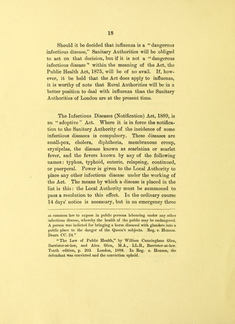 Should it be decided that influenza is a  dangerous infectious disease, Sanitary Authorities will be obliged to act on that decision, but if it is not a  dangerous infectious disease  within the meaning of the Act, the Public Health Act, 1875, will be of no avail. If, how- ever, it be held that the Act does apply to influenza, it is worthy of note that Rural Authorities will be in a better position to deal with influenza than the Sanitary Authorities of London are at the present time. The Infectious Diseases (Notification) Act, 1889, is an  adoptive  Act. Where it is in force the notifica- tion to the Sanitary Authority of the incidence of some infectious diseases is compulsory. These diseases are small-pox, cholera, diphtheria, membranous croup, erysipelas, the disease known as scarlatina or scarlet fever, and the fevers known by any of the following names: typhus, typhoid, enteric, relapsing, continued, or puerperal. Power is given to the Local Authority to place any other infectious disease under the working of the Act. The means by which a disease is placed in the list is this: the Local Authority must be summoned to pass a resolution to this effect. In the ordinary course 14 days' notice is necessary, but in an emergency three at common law to expose in public persons labouring under any other infectious disease, whereby the health of the public may be endangered. A person was indicted for bringing a horse diseased with glanders into a public place to the danger of the Queen's subjects. Reg. v. Henson. Dears. CC. 24. The Law of Public Health, by William Cunningham Glen, Barrister-at-law, and Alex. Glen, M.A., LL.B., Barrister-at-law. Tenth edition, p. 203. London, 1888. In Reg. v. Henson, the defendant was convicted and the conviction upheld.