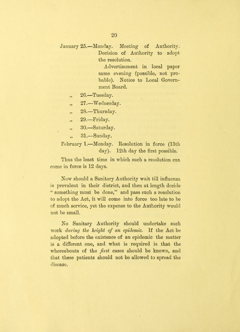 January 25.—Monday. Meeting of Authority. Decision of Authority to adopt the resolution. Advertisement in local paper same evening (possible, not pro- bable). Notice to Local Govern- ment Board. „ 26.—Tuesday. „ 27.—Wednesday. „ 28.—Thursday. 29.—Friday. „ 30.—Saturday. „ 31.—Sunday. February I.—Monday. Resolution in force (13th day). 12th day the first possible. Thus the least time in which such a resolution can come in force is 12 days. Now should a Sanitary Authority wait till influenza is prevalent in their district, and then at length decide  something must be done, and pass such a resolution to adopt the Act, it will come into force too late to be of much service, yet the expense to the Authority would not be small. No Sanitary Authority should undertake such work during the height of an epidemic. If the Act be adopted before the existence of an epidemic the matter is a different one, and what is required is that the whereabouts of the first cases should be known, and that these patients should not be allowed to spread the disease.