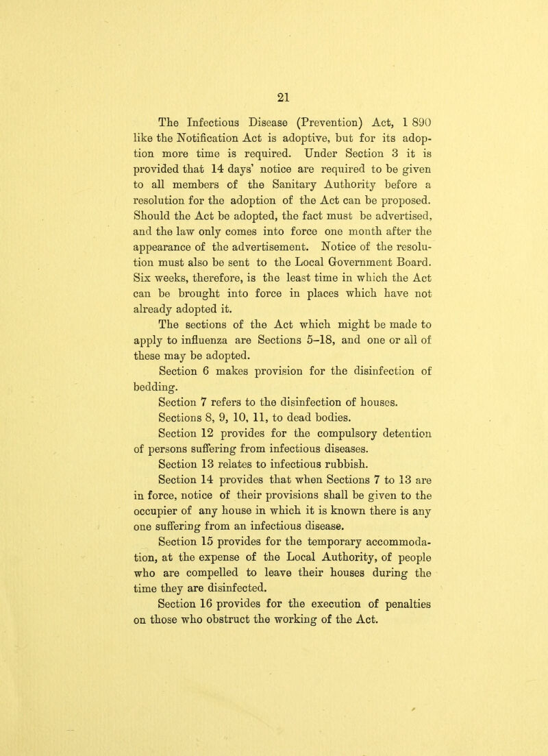 The Infectious Disease (Prevention) Act, 1 890 like the Notification Act is adoptive, but for its adop- tion more time is required. Under Section 3 it is provided that 14 days' notice are required to be given to all members of the Sanitary Authority before a resolution for the adoption of the Act can be proposed. Should the Act be adopted, the fact must be advertised, and the law only comes into force one month after the appearance of the advertisement. Notice of the resolu- tion must also be sent to the Local Government Board. Six weeks, therefore, is the least time in which the Act can be brought into force in places which have not already adopted it. The sections of the Act which might be made to apply to influenza are Sections 5-18, and one or ail of these may be adopted. Section 6 makes provision for the disinfection of bedding. Section 7 refers to the disinfection of houses. Sections 8, 9, 10, 11, to dead bodies. Section 12 provides for the compulsory detention of persons suffering from infectious diseases. Section 13 relates to infectious rubbish. Section 14 provides that when Sections 7 to 13 are in force, notice of their provisions shall be given to the occupier of any house in which it is known there is any one suffering from an infectious disease. Section 15 provides for the temporary accommoda- tion, at the expense of the Local Authority, of people who are compelled to leave their houses during the time they are disinfected. Section 16 provides for the execution of penalties on those who obstruct the working of the Act.