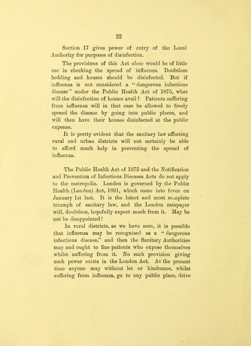 Section 17 gives power of entry of the Local Authority for purposes of disinfection. The provisions of this Act alone would be of little use in checking the spread of influenza. Doubtless bedding and houses should be disinfected. But if influenza is not considered a  dangerous infectious disease under the Public Health Act of 1875, what will the disinfection of houses avail ? Patients suffering from influenza will in that case be allowed to freely spread the disease by going into public places, and will then have their houses disinfected at the public expense. It is pretty evident that the sanitary law affecting rural and urban districts will not certainly be able to afford much help in preventing the spread of influenza. The Public Health Act of 1875 and the Notification and Prevention of Infectious Diseases Acts do not apply to the metropolis. London is governed by the Public Health (London) Act, 1891, which came into force on January 1st last. It is the latest and most complete triumph of sanitary law, and the London ratepayer will, doubtless, hopefully expect much from it. May he not be disappointed! In rural districts, as we have seen, it is possible that influenza may be recognised as a  dangerous infectious disease, and then the Sanitary Authorities may and ought to fine patients who expose themselves whilst suffering from it. No such provision giving such power exists in the London Act. At the present time anyone may without let or hindrance, whilst suffering from influenza, go to any public place, drive