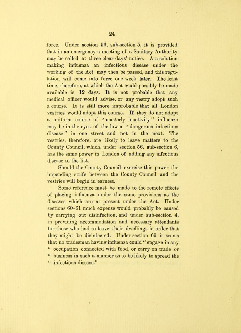 force. Under section 56, sub-section 5, it is provided that in an emergency a meeting of a Sanitary Authority may be called at three clear days' notice. A resolution making influenza an infectious disease under the working of the Act may then be passed, and this regu- lation will come into force one week later. The least time, therefore, at which the Act could possibly be made available is 12 days. It is not probable that any medical officer would advise, or any vestry adopt such a course. It is still more improbable that all London vestries would adopt this course. If they do not adopt a uniform course of  masterly inactivity influenza may be in the eyes of the law a  dangerous infectious disease in one street and not in the next. The vestries, therefore, are likely to leave matters to the County Council, which, under section 56, sub-section 6, has the same power in London of adding any infectious disease to the list. Should the County Council exercise this power the impending strife between the County Council and the vestries will begin in earnest. Some reference must be made to the remote effects of placing influenza under the same provisions as the diseases which are at present under the Act. Under sections 60-61 much expense would probably be caused by carrying out disinfection, and under sub-section 4, in providing accommodation and necessary attendants for those who had to leave their dwellings in order that they might be disinfected. Under section 69 it seems that no tradesman having influenza could  engage in any  occupation connected with food, or carry on trade or  business in such a manner as to be likely to spread the  infectious disease.