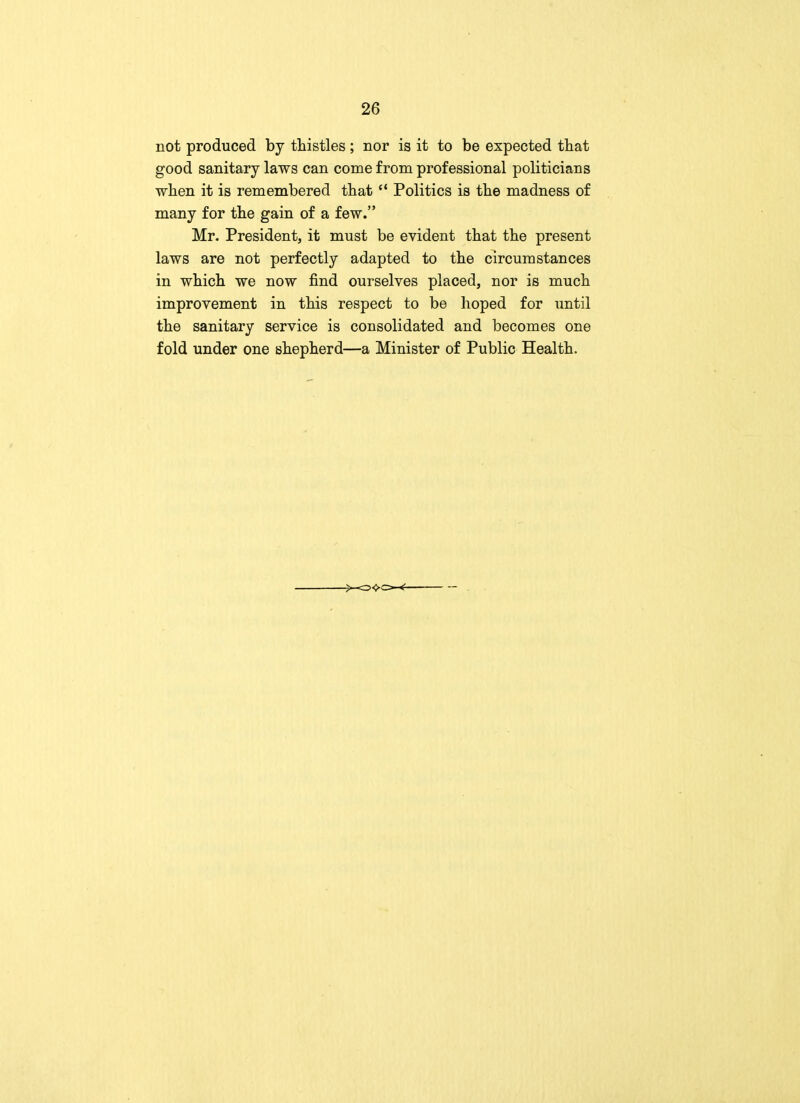 not produced by thistles ; nor is it to be expected that good sanitary laws can come from professional politicians when it is remembered that M Politics is the madness of many for the gain of a few. Mr. President, it must be evident that the present laws are not perfectly adapted to the circumstances in which we now find ourselves placed, nor is much improvement in this respect to be hoped for until the sanitary service is consolidated and becomes one fold under one shepherd—a Minister of Public Health.
