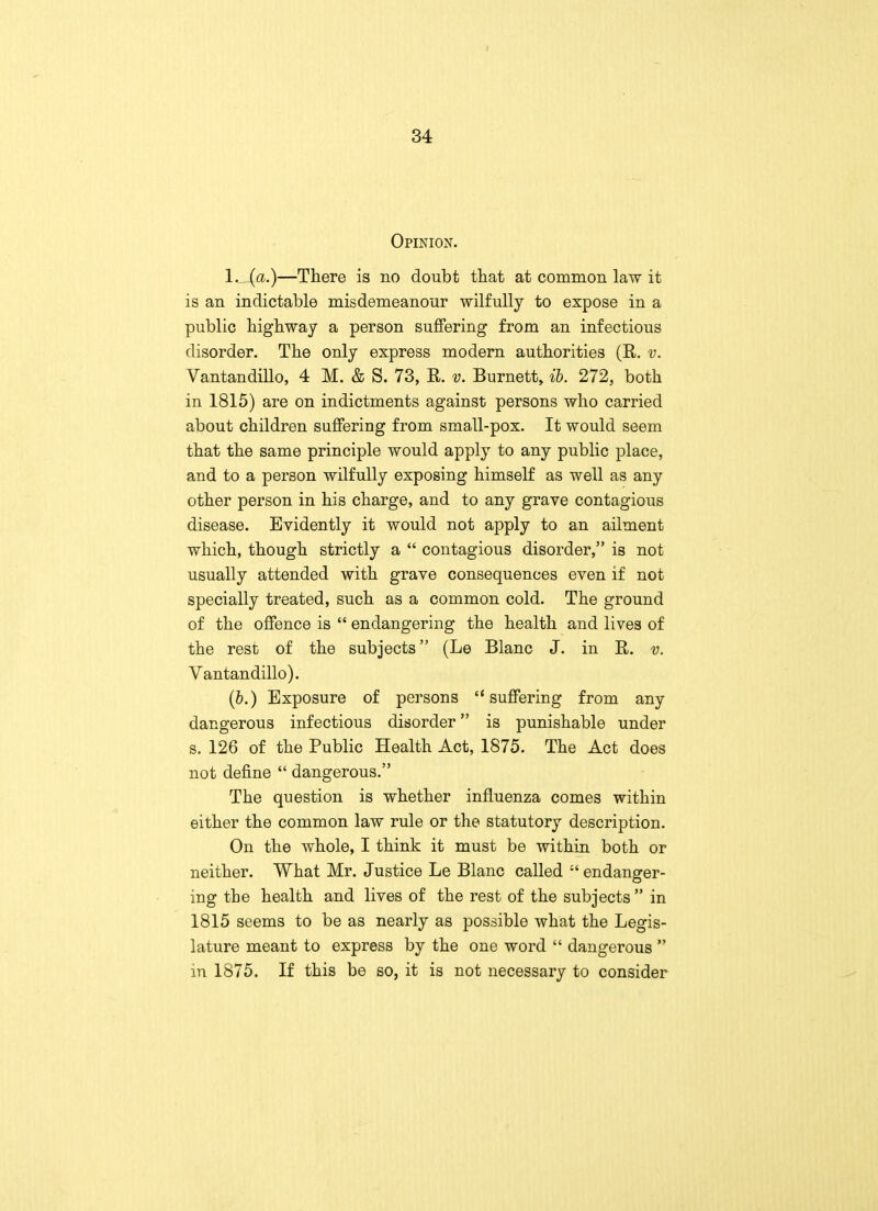 Opinion. 1. (a.)—There is no doubt that at common law it is an indictable misdemeanour wilfully to expose in a public highway a person suffering from an infectious disorder. The only express modern authorities (R. v. Vantandillo, 4 M. & S. 73, R. v. Burnett, ib. 272, both in 1815) are on indictments against persons who carried about children suffering from small-pox. It would seem that the same principle would apply to any public place, and to a person wilfully exposing himself as well as any other person in his charge, and to any grave contagious disease. Evidently it would not apply to an ailment which, though strictly a  contagious disorder, is not usually attended with grave consequences even if not specially treated, such as a common cold. The ground of the offence is  endangering the health and lives of the rest of the subjects (Le Blanc J. in R. v. Vantandillo). (6.) Exposure of persons suffering from any dangerous infectious disorder is punishable under s. 126 of the Public Health Act, 1875. The Act does not define  dangerous. The question is whether influenza comes within either the common law rule or the statutory description. On the whole, I think it must be within both or neither. What Mr. Justice Le Blanc called :t endanger- ing the health and lives of the rest of the subjects  in 1815 seems to be as nearly as possible what the Legis- lature meant to express by the one word  dangerous  in 1875. If this be so, it is not necessary to consider