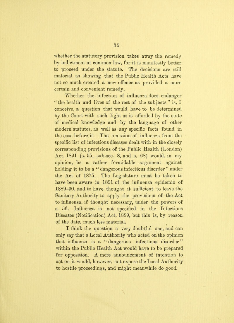 whether the statutory provision takes away the remedy by indictment at common law, for it is manifestly better to proceed under the statute. The decisions are still material as showing that the Public Health Acts have net so much created a new offence as provided a more certain and convenient remedy. Whether the infection of influenza does endanger  the health, and lives of the rest of the subjects ;' is, I conceive, a question that would have to be determined by the Court with such light as is afforded by the state of medical knowledge and by the language of other modern statutes, as well as any specific facts found in the case before it. The omission of influenza from the specific list of infectious diseases dealt with in the closely corresponding provisions of the Public Health (London) Act, 1891 (s. 55, sub-sec. 8, and s. 68) would, in my opinion, be a rather formidable argument against holding it to be a  dangerous infectious disorder under the Act of 1875. The Legislature must be taken to have been aware in 1891 of the influenza epidemic of 1889-90, and to have thought it sufficient to leave the Sanitary Authority to apply the provisions of the Act to influenza, if thought necessary, under the powers of s. 56. Influenza is not specified in the Infectious Diseases (Notification) Act, 1889, but this is, by reason of the date, much less material. I think the question a very doubtful one, and can only say that a Local Authority who acted on the opinion that influenza is a  dangerous infectious disorder within the Public Health Act would have to be prepared for opposition. A mere announcement of intention to act on it would, however, not expose the Local Authority to hostile proceedings, and might meanwhile do good. \