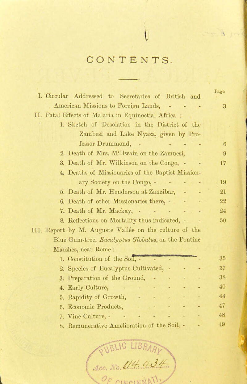 CONTENTS. Pago I. Circular Addressed to Secretaries of British and American Missions to Foreign Lauds, ... 3 II. Fatal Effects of Malaria in Equinoctial Africa : 1. Sketch of Desolation in the District of the Zambesi and Lake Nyaza, given by Pro- fessor Drummond, - ... q 2. Death of Mrs. M'llwain on the ZamDesi, - 9 3. Death of Mr. Wilkinson on the Congo, - - 17 4. Deaths of Missionaries of the Baptist Mission- ary Society on the Congo, - - . . 19 5. Death of Mr. Henderson at Zanzibar, - - 21 6. Death of other Missionaries there, - - - 22 7. Death of Mr. Mackay, 24 8. Reflections on Mortality thus indicated, - - 50 III. Report hy M. Auguste Valine on the culture of the Blue Gum-tree, Eucalyptus Globulus, on the Pontine Marshes, near Rome : 1. Constitution of the Soil^^''^ - -  - 35 2. Species of Eucalyptus Cultivated, - - - 37 3. Preparation of the Ground, ... - 38 4. Early Culture, 40 5. Rapidity of Growth, 44 6. Economic Products, 47 7. Vine Culture, 48 8. Remunerative Amelioration of the Soil, - - 49