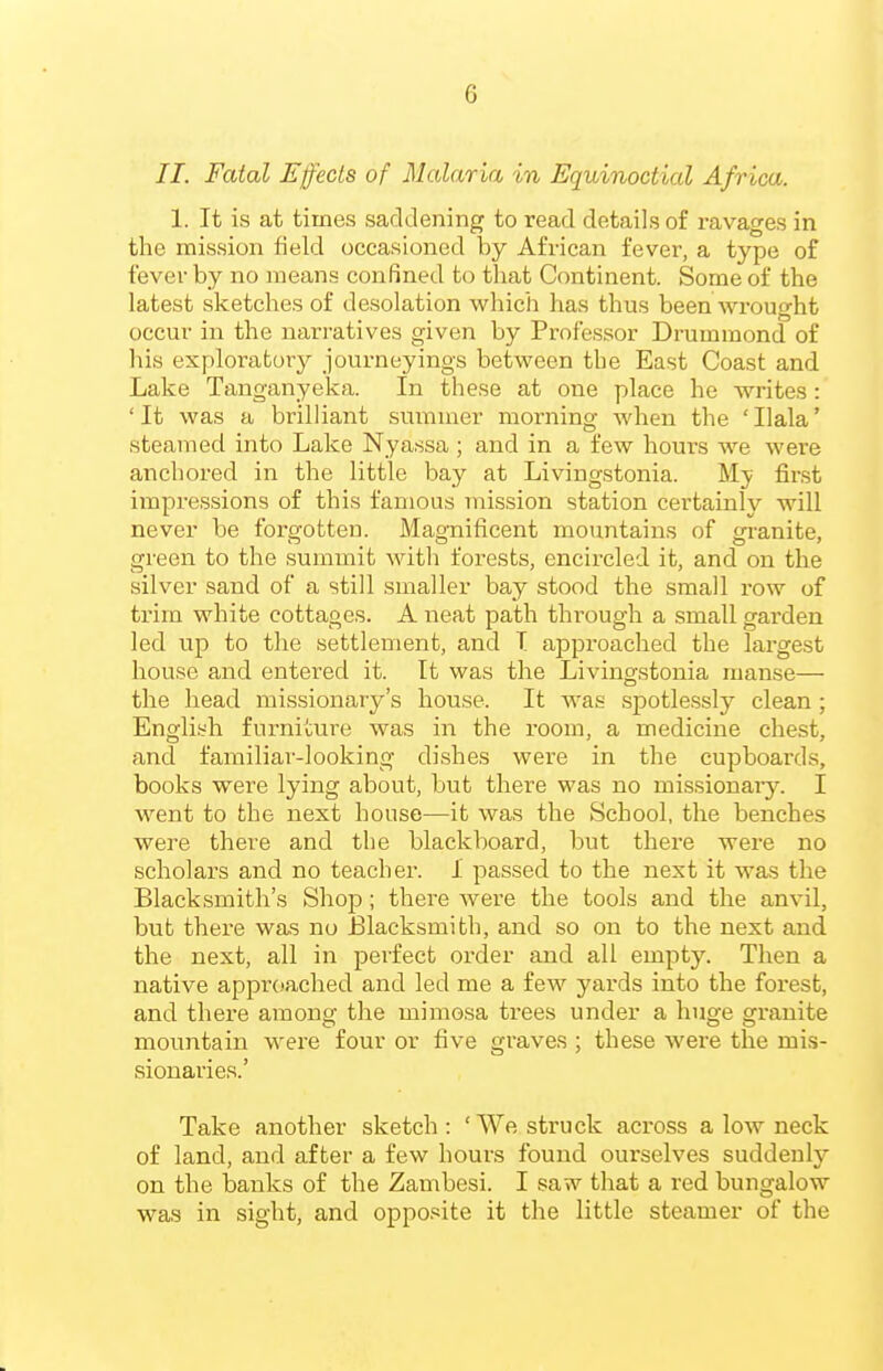 II. Fatal Effects of Malaria in Equinoctial Africa. 1. It is at times saddening to read details of ravages in the mission field occasioned by African fever, a type of fever by no means confined to tliat Continent. Some of the latest sketches of desolation which has thus been wrought occur in the narratives given by Proi'essor Drummond of his exploratoiy journeyings between the East Coast and Lake Tanganyeka. In these at one place he writes: ' It was a brilliant summer morning when the ' Ilala' steamed into Lake Nyassa ; and in a few hours we were anchored in the little bay at Livingstonia. My first impressions of this famous mission station certainly will never be forgotten. Magnificent mountains of granite, green to the summit with forests, encircled it, and on the silver sand of a still smaller bay stood the small row of trim white cottages. A neat path through a small garden led up to the settlement, and T approached the largest house and entered it. It was the Livingstonia manse— the head missionary's house. It was spotlessly clean ; English furniture was in the room, a medicine chest, and familiar-looking dishes were in the cupboards, books were lying about, but there was no missionary. I went to the next house—it was the School, the benches were there and the blackboard, but there were no scholars and no teacher. I passed to the nest it was the Blacksmith's Shop; there were the tools and the anvil, but there was no Elacksmith, and so on to the next and. the next, all in perfect order and all empty. Then a native approached and led me a few yards into the forest, and there among the mimosa trees under a huge granite mountain were four or five graves ; these were the mis- sionaries.' Take another sketch: 'We struck across a low neck of land, and after a few hours found ourselves suddenly on the banks of the Zambesi. I saw that a red bungalow was in sight, and opposite it the little steamer of the