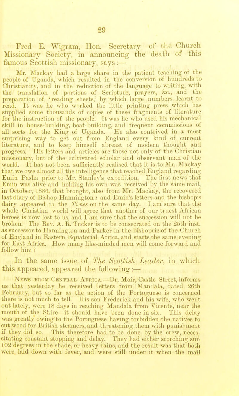 Fred E. Wigrani, Hon. Secretary of tlie Church Missionary Societ}', in announcing the death of this famous Scottisli missionary, says:— Mr. Mackay had a large sliare in tlie ])iitieiit tencliiug of tlie people of Uganda, which resulted in tlie conversion of Imiulieda to Christianity, and in the reduction of the language to writing, with the ti-anslation of portions of Scri]->ture, prayers, &c., and the preparation of 'reading sheets,' by avInch harge numbers learnt to read. It was he who worked the little ]iriutiug ])i'ess which luiB supplied some thousands of copies of these fragments of literature for tlie instruction of tlie people. It was he who used his mechanical skill in house-building, boat-building, and frequent commissions of all sorts for the King of Uganda. He also contrived in a most sui-prising way to get out from England every kind of current literature, and to keep himself abreast of modern thought and progress. His letters and articles are those not only of the Christian missionary, but of the cultivated scholar and observant man of the ■world. It has not been sufficiently realised that it is to Mr. Mackay that we owe almost all the intelligence that reached England regarding Emin Pasha prior to Mr. Stanley's expedition. The first news that Eniin was alive and holding his own was received by the same mail, in October, 1886, that brought, also from Mr. Mackay, the recovered last diary of Bishop Hanniugtou : and Emin's letters and the bishop's dairy appeared in the Times on the same day. I am sure that the whole Christian world will agree that another of our truest African heroes is now lost to us, ami I am sure that the succession will not be broken. The Rev. A. R. Tucker is to be consecrated on the 25th inst. as successor to Hannington and Parker in the bishopiic of the Church of England in Eastern Etpiatorial Africa, and starts the same evening for East Africa. How many like-minded men will come forward and follow him ? In the same issue of The Scottish Leader, in which this appeared, appeared the following:— News from Central Africa.—Dr. Moii-, Castle Street, informs us that yesterday he received letters from Mandala, dated 26th February, but so far as the action of the Portuguese is concerned there is not much to tell. His sou Frederick aud his wife, who went out lately, were 18 days in reaching Mandala from Vicente, near the mouth of the Shire—it should have been done in six. This delay was greatly owing to the Portuguese having forbidden the natives to cut wood for British steamers, aud threatening them with punishment if they did so. This therefoi-e had to be done by the crew, neces- sitating constant stopping and delay. They had either scorching S5uu 102 degrees in the shade, or heavy rains, and the lesult was that both were, laid down with fever, and were still under it when the mail