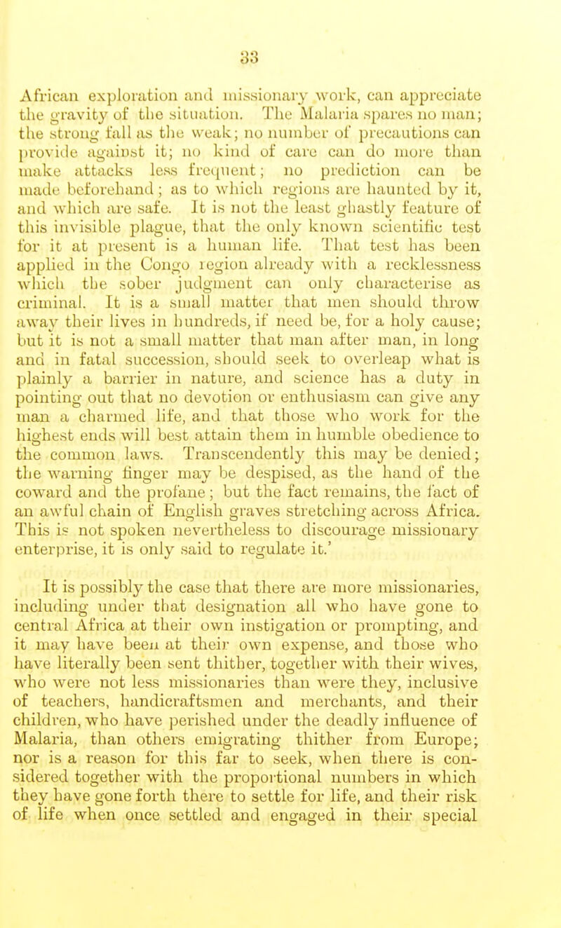 African exploration and missionary work, can appreciate the gravity of the .situation. The Malaria .spares no man; the strong fall as tlie weak; no numbei' of precautions can provide agaiust it; no Ivind of care can do more tlian nuike attacks lc.s,s frequent; no prediction can be made beforehand ; as to wln'ch regions are liaunted by it, and which lu-e safe. It is not tlie least ghastly feature of this invisible plague, that the only known scientific test for it at present is a human life. That test has been applied in the Congo legion already with a recklessness which the sober judgment can only characterise as criminal. It is a small matter that men .should throw away their lives in hundreds, if need be, for a holy cause; but it is not a small matter that man after man, in long and in fatal succe.ssion, should seek to overleap what is plainly a barrier in nature, and science has a duty in pointing out that no devotion or enthusiasm can give any man a charmed life, and that those who work for the highest ends will best attain them in humble obedience to the common laws. Transcendently this may be denied; the warning finger may be despised, as the hand of the coward and the profane; but the fact remains, the I'act of an awful chain of English graves stretching across Africa. This is not spoken nevertheless to discourage missionary enterprise, it is only said to regulate it.' It is possibly the case that there are more missionaries, including under that designation all who have gone to central Africa at their own instigation or prompting, and it may have been at their own expense, and those who have literally been sent thither, together with their wives, who were not less missionaries than were they, inclusive of teachers, handicraftsmen and merchants, and their children, who have perished under the deadly influence of Malaria, than others emigrating thither from Europe; nor is a reason for this far to seek, when there is con- sidered together with the proportional numbers in which they have gone forth there to settle for life, and their risk of life when once settled and engaged in their special