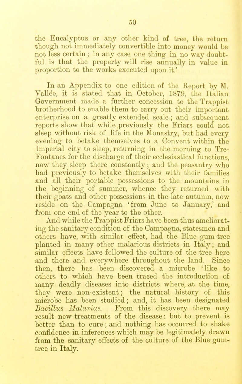 the Eucalyptus or any other kind of tree, the return though not immediately convertible into money would be not less certain; in any case one thing in no way doubt- ful is that the pi-operty will rise annually in value in proportion to the works executed upon it.' In an Appendix to one edition of the Re])ort by M. Vallee, it is stated that in October, 1879, the Italian Government made a further concession to the Tra])pist brotherhood to enable them to carry out their important enterprise on a greatly extended scale ; and subsequent reports show that while previously the Friars could not sleep without risk of life in the Monastry, but had every evening to betake themselves to a Convent within the Imperial city to sleep, returning in the morning to Tre- Fontanes for the discharge of their ecclesiastical functions, now they sleep there constantly; and the peasantry who had previously to betake themselves with their families and all their portable possessions to the mountains in the beginning of summer, whence they returned with their goats and other possessions in the late autumn, now reside on the Campagna 'from June to January,' and from one end of the year to the other. And while the Trappist Friars have been thus ameliorat- ing the sanitary condition of the Campagna, statesmen and others have, with similar effect, had the Blue gum-tree planted in many other malarious districts in Italy; and similar effects have followed the culture of the tree here and there and everyAvhere throughout the land. Since then, there has been discovered a microbe 'like to others to which have been traced the introduction of many deadly diseases into districts where, at the time, they were non-existent; the natural history of this microbe has been studied; and, it has been designated Bacillus Malariae. From this discovery there may result new treatments of the disease; but to prevent is better than to cure; and nothing has occurred to shake confidence in inferences which may be legitimately drawn from the sanitary effects of the culture of the Blue gum- tree in Italy.