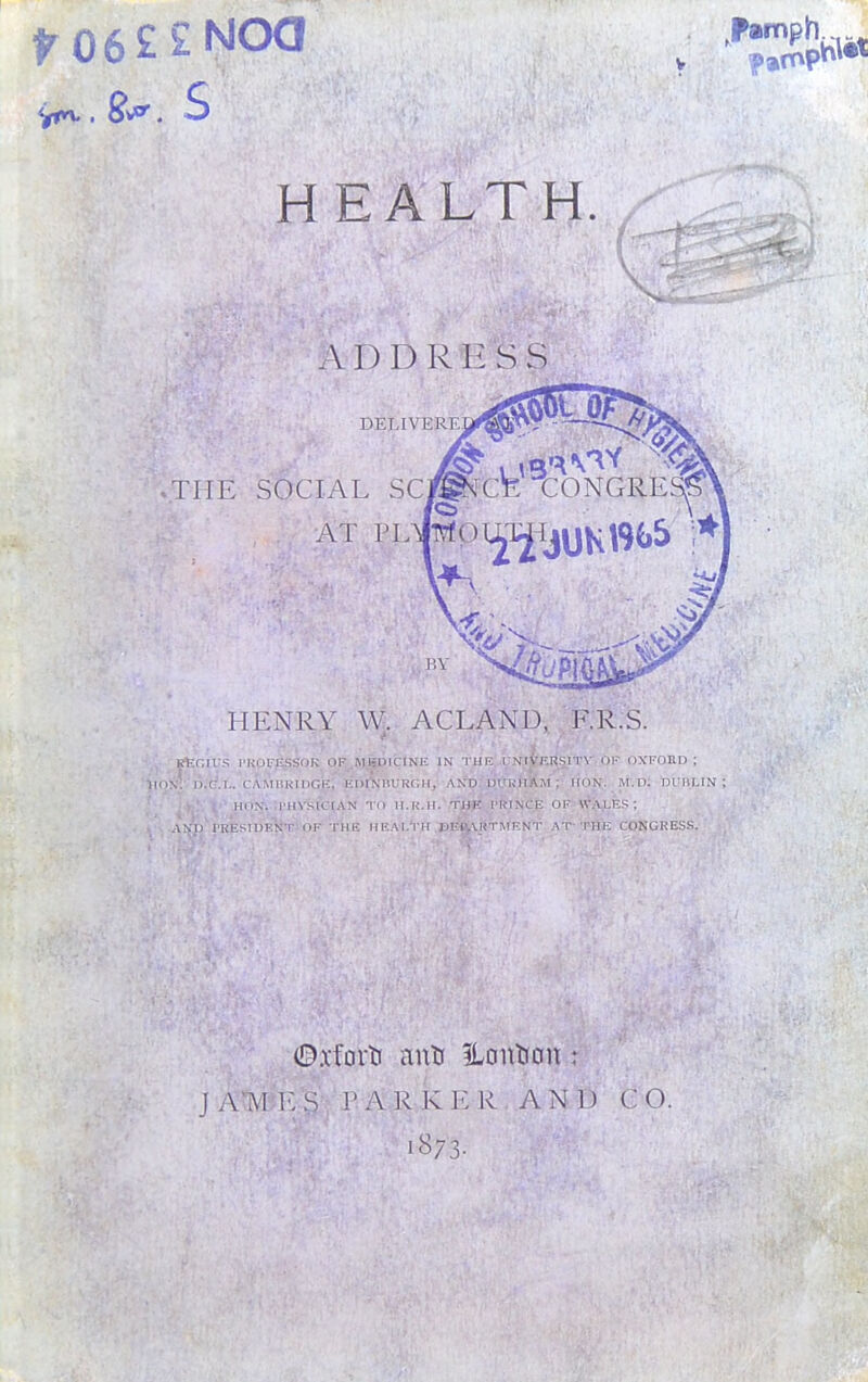 ro6££NOa .for. S HEALTH. ADDRI-SS DELIVERE ..THE SOCIAL SC AT PL HENRY W. ACL AND, F.R.S. IUS PROFESSOR OF MEDICINE IN THE UNIVERSITY OF OXFORD; ,'d.L. Cambridge; edi^jhuroh, and durhXm ; HON. m.d: dihilin ; HON; PHYSICIAN TO H.R.H. THE PRINCE OF WALES; PRESIDENT OF THE HEALTH DE4V\RTMF.NT AT THE CONGRESS. ©.vfort anti ILonttcm ; JAM!. S PARKER AND CO.