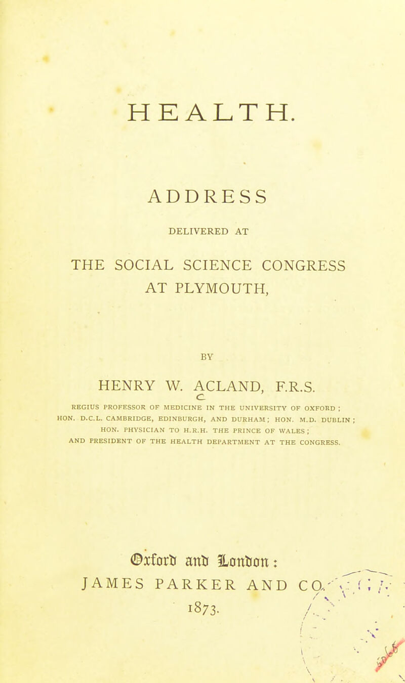 ADDRESS DELIVERED AT THE SOCIAL SCIENCE CONGRESS AT PLYMOUTH, BY HENRY W. ACLAND, F.R.S. c REGIUS PROFESSOR OF MEDICINE IK THE UNIVERSITY OF OXFORD ; HON. D.C.L. CAMBRIDGE, EDINBURGH, AND DURHAM; HON. M.D. DUBLIN HON. PHYSICIAN TO H.R.H. THE PRINCE OF WALES; AND PRESIDENT OF THE HEALTH DEPARTMENT AT THE CONGRESS. ©xfortf anti 3LontJon: JAMES PARKER AND CCu'V: 1873- /.V