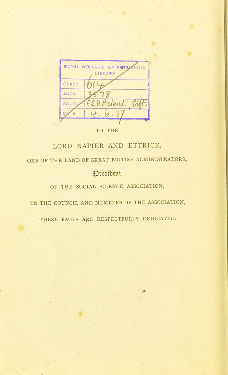 HOYAL eOLLEOE OF P»»! . LIBi'tARY ,T : 1 CLASS aocn j soun^fF.E.P ftdmd. TO THE LORD NAPIER AND ETTRICK, ONE OF THE BAND OF GREAT BRITISH ADMINISTRATORS, OF THE SOCIAL SCIENCE ASSOCIATION, TO THE COUNCIL AND MEMBERS OF THE ASSOCIATION, THESE PAGES ARE RESPECTFULLY DEDICATED.