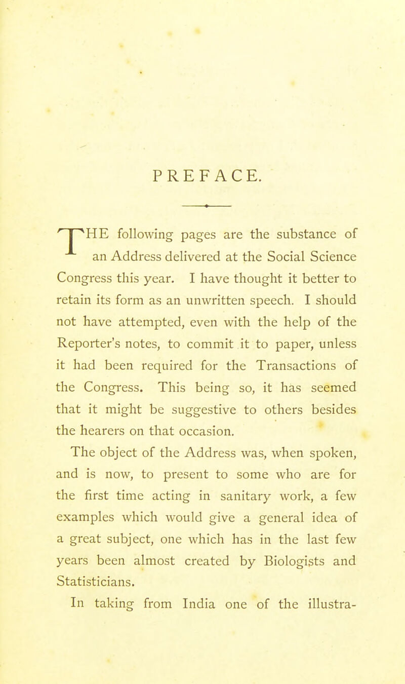 PREFACE. HE following pages are the substance of an Address delivered at the Social Science Congress this year. I have thought it better to retain its form as an unwritten speech. I should not have attempted, even with the help of the Reporter's notes, to commit it to paper, unless it had been required for the Transactions of the Congress. This being so, it has seemed that it might be suggestive to others besides the hearers on that occasion. The object of the Address was, when spoken, and is now, to present to some who are for the first time acting in sanitary work, a few examples which would give a general idea of a great subject, one which has in the last few years been almost created by Biologists and Statisticians. In taking from India one of the illustra-